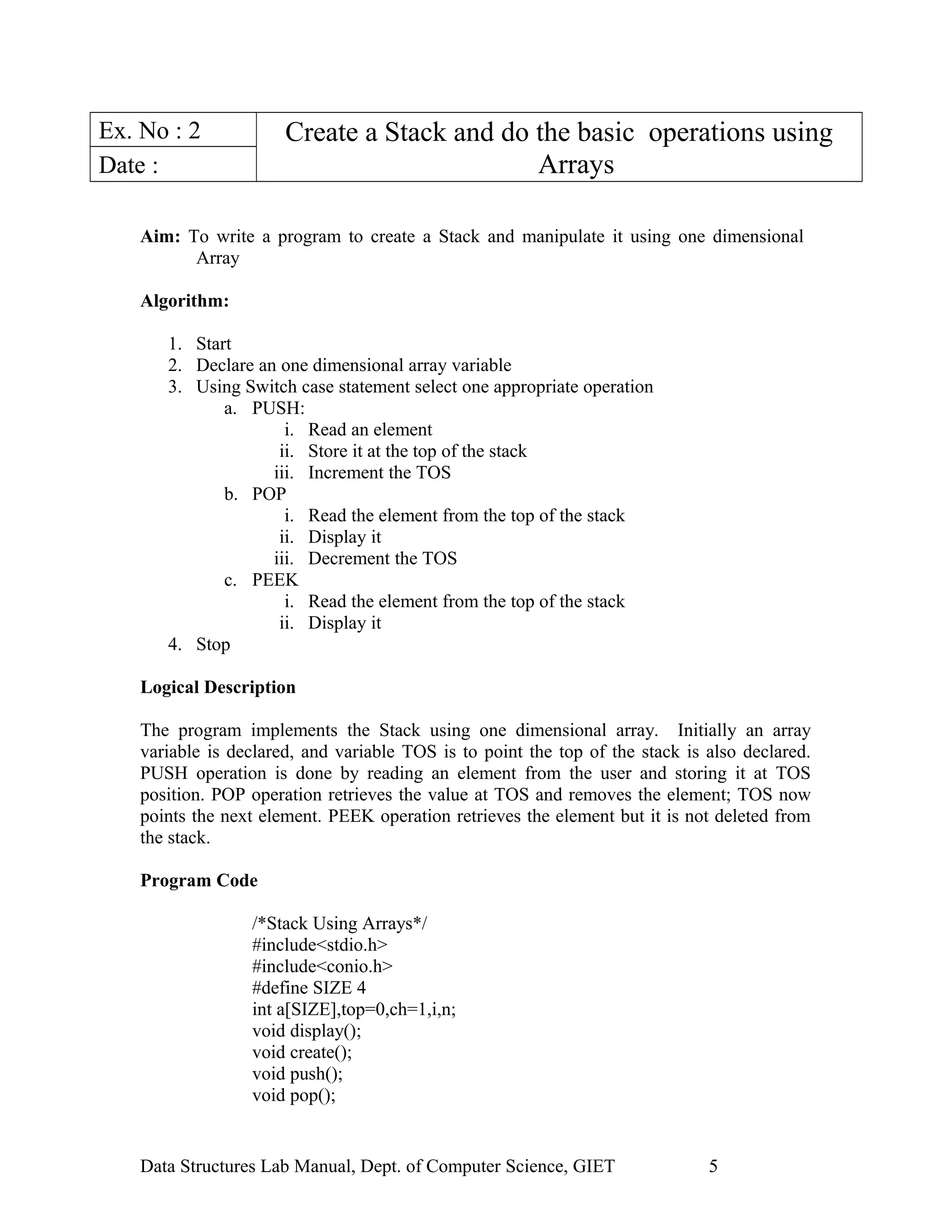 Ex. No : 2 Create a Stack and do the basic operations using
ArraysDate :
Aim: To write a program to create a Stack and manipulate it using one dimensional
Array
Algorithm:
1. Start
2. Declare an one dimensional array variable
3. Using Switch case statement select one appropriate operation
a. PUSH:
i. Read an element
ii. Store it at the top of the stack
iii. Increment the TOS
b. POP
i. Read the element from the top of the stack
ii. Display it
iii. Decrement the TOS
c. PEEK
i. Read the element from the top of the stack
ii. Display it
4. Stop
Logical Description
The program implements the Stack using one dimensional array. Initially an array
variable is declared, and variable TOS is to point the top of the stack is also declared.
PUSH operation is done by reading an element from the user and storing it at TOS
position. POP operation retrieves the value at TOS and removes the element; TOS now
points the next element. PEEK operation retrieves the element but it is not deleted from
the stack.
Program Code
/*Stack Using Arrays*/
#include<stdio.h>
#include<conio.h>
#define SIZE 4
int a[SIZE],top=0,ch=1,i,n;
void display();
void create();
void push();
void pop();
Data Structures Lab Manual, Dept. of Computer Science, GIET 5
 