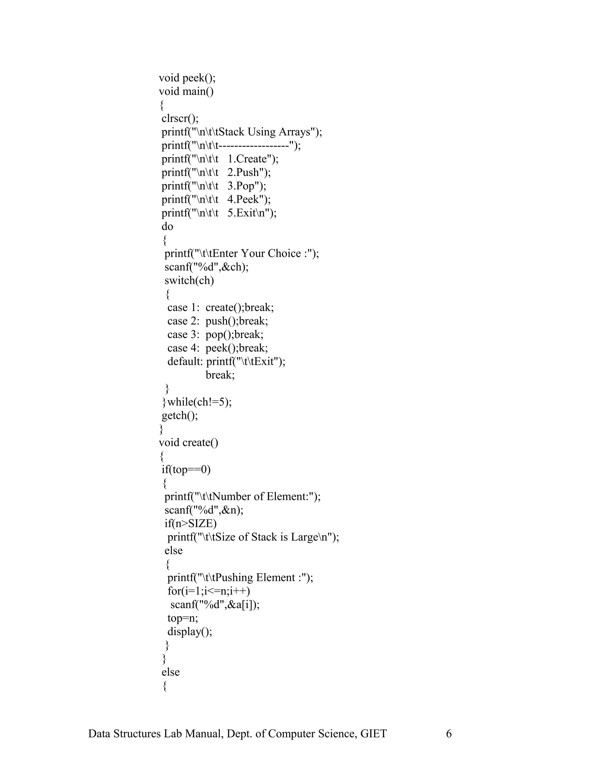 void peek();
void main()
{
clrscr();
printf("nttStack Using Arrays");
printf("ntt------------------");
printf("ntt 1.Create");
printf("ntt 2.Push");
printf("ntt 3.Pop");
printf("ntt 4.Peek");
printf("ntt 5.Exitn");
do
{
printf("ttEnter Your Choice :");
scanf("%d",&ch);
switch(ch)
{
case 1: create();break;
case 2: push();break;
case 3: pop();break;
case 4: peek();break;
default: printf("ttExit");
break;
}
}while(ch!=5);
getch();
}
void create()
{
if(top==0)
{
printf("ttNumber of Element:");
scanf("%d",&n);
if(n>SIZE)
printf("ttSize of Stack is Largen");
else
{
printf("ttPushing Element :");
for(i=1;i<=n;i++)
scanf("%d",&a[i]);
top=n;
display();
}
}
else
{
Data Structures Lab Manual, Dept. of Computer Science, GIET 6
 