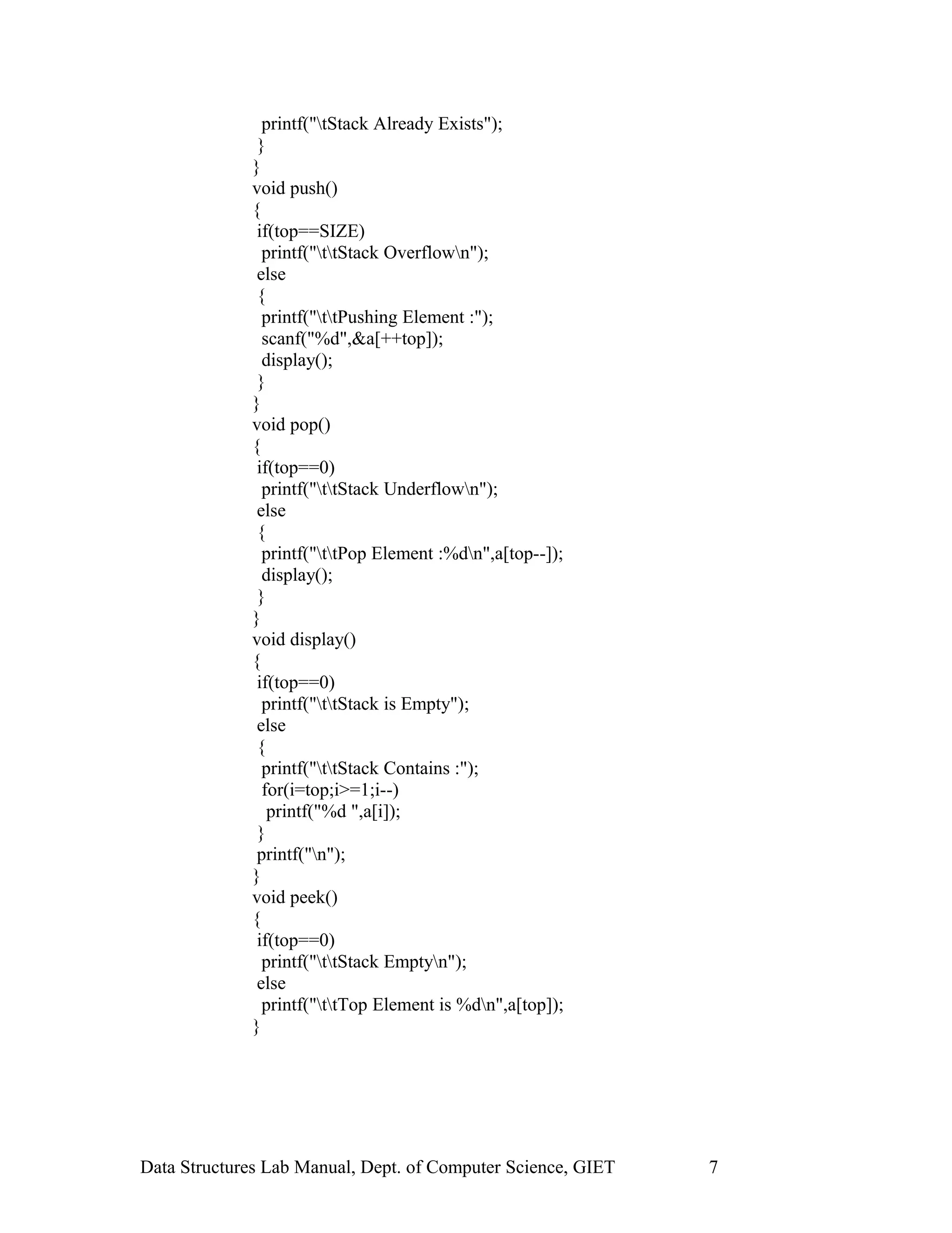 printf("tStack Already Exists");
}
}
void push()
{
if(top==SIZE)
printf("ttStack Overflown");
else
{
printf("ttPushing Element :");
scanf("%d",&a[++top]);
display();
}
}
void pop()
{
if(top==0)
printf("ttStack Underflown");
else
{
printf("ttPop Element :%dn",a[top--]);
display();
}
}
void display()
{
if(top==0)
printf("ttStack is Empty");
else
{
printf("ttStack Contains :");
for(i=top;i>=1;i--)
printf("%d ",a[i]);
}
printf("n");
}
void peek()
{
if(top==0)
printf("ttStack Emptyn");
else
printf("ttTop Element is %dn",a[top]);
}
Data Structures Lab Manual, Dept. of Computer Science, GIET 7
 