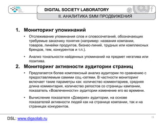 DIGITAL SOCIETY LABORATORY

II. АНАЛИТИКА SMM ПРОДВИЖЕНИЯ

1. Мониторинг упоминаний
•

Отслеживание упоминания слов и словосочетаний, обозначающих
требуемые заказчику понятия (например: названия компании,
товаров, линейки продуктов, бизнес-линий, трудных или комплексных
брендов, тем, конкурентов и т.п.).

•

Анализ тональности найденных упоминаний на предмет негатива или
позитива.

2. Мониторинг активности аудитории страниц
•

Предлагается более комплексный анализ аудитории по сравнению с
предоставляемым самими соц.-сетями. В частности мониторинг
включает такие параметры как: количество комментариев, средняя
длина комментария, количество репостов со страницы кампании,
показатель «Вовлеченности» аудитории изменение его во времени.

•

Вычисление показателя «Доверия» аудитории, на основе
показателей активности людей как на странице компании, так и на
страницах конкурентов.

DSL: www.digsolab.ru

11

 