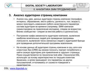 DIGITAL SOCIETY LABORATORY

II. АНАЛИТИКА SMM ПРОДВИЖЕНИЯ

3. Анализ аудитории страниц компании
•

Анализ соц.-дем. данных аудитории страниц компании (география,
интересы, образование, место работы, должность, пол, возраст),
можно проследить изменения любого качественного параметра
состава аудитории во времени (например, SMM кампания
сориентирована на привлечение молодежи, следим за возрастом;
бизнес сообщества - следим за местом работы и должностью).

•

Построение графа связанности аудитории компании, выявление
наиболее влиятельных людей для проведения программы
лояльности, выявление тесно связанных людей с аудиторией бренда
для проведения дополнительной программы вовлечения.

•

На основе данных об аудитории страниц компании в соц.-сети или
клиентских баз (CRM) мы можем получить портрет потребителя и
найти схожую аудиторию для привлечения в «друзья» страницы.
Поиск осуществляется по технологии look alike (технология DSL
использует за основу характеристики по текущим клиентам
Заказчика, а затем проецируют эти параметры на других
пользователей̆, отталкиваясь от схожести поведения и
характеристик.

DSL: www.digsolab.ru

12

 