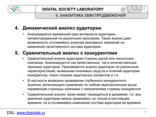 DIGITAL SOCIETY LABORATORY

II. АНАЛИТИКА SMM ПРОДВИЖЕНИЯ

4. Динамический анализ аудитории
•

Анализируется временной срез активности аудитории,
сегментированной по различным признакам. Такой анализ дает
возможность отслеживать влияние рекламных компаний на
изменение качественного состава аудитории.

5. Сравнительный анализ с конкурентами
•

Сравнительный анализ аудитории страниц одной или нескольких
компании. Анализируются как качественные, так и количественные
признаки аудитории. Производится анализ аудитории по различным
характеристикам, выявление ключевых сходств и отличий аудитории
конкурентов, поиск похожих аудиторных сегментов и т.п.

•

В частности возможно проведение глубинного конкурентного
анализа, включающего сравнение по любым перечисленным выше
параметрам страницы компании с показателями страниц конкурентов

•

Сравнительный анализ также может проводиться в динамике, т.е. все
различия аудитории можно сравнивать не только в настоящем
времени, но и отслеживать изменения состава аудитории во времени

DSL: www.digsolab.ru

13

 