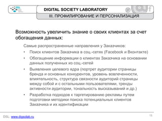 DIGITAL SOCIETY LABORATORY

III. ПРОФИЛИРОВАНИЕ И ПЕРСОНАЛИЗАЦИЯ

Возможность увеличить знание о своих клиентах за счет
обогащения данных:
Самые распространенные направления у Заказчиков:
•

Поиск клиентов Заказчика в соц.-сетях (Facebook и Вконтакте)

•

Обогащение информации о клиентах Заказчика на основании
данных полученных из соц.-сетей

•

Выявления целевого ядра (портрет аудитории страницы
бренда и основных конкурентов, уровень вовлеченности,
влиятельность, структура связности аудиторий страницы
между собой и с остальными пользователями, тренды
активности аудитории, тональность высказываний и др.)

•

Разработка подходов к таргетированию рекламы путем
подготовки методики поиска потенциальных клиентов
Заказчика и их идентификации

DSL: www.digsolab.ru

15

 