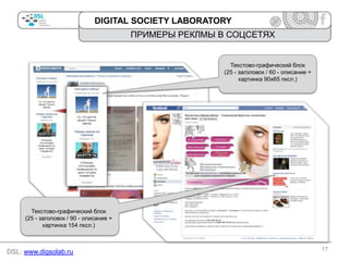 DIGITAL SOCIETY LABORATORY

ПРИМЕРЫ РЕКЛМЫ В СОЦСЕТЯХ

Текстово-графический блок
(25 - заголовок / 60 - описание +
картинка 90х65 пксл.)

Текстово-графический блок
(25 - заголовок / 90 - описание +
картинка 154 пксл.)

DSL: www.digsolab.ru

17

 