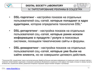 DIGITAL SOCIETY LABORATORY

IV. ТАРГЕТИРОВАНИЕ РЕКЛАМЫ В СОЦСЕТЯХ

•

DSL-таргетинг - настройка показов на отдельных
пользователей соц.-сетей, которые попадают в ядро
аудитории, которое определила технология DSL*

•

DSL-ретаргетинг - настройка показов на отдельных
пользователей соц.-сетей, которые ранее искали
информацию о продукте / услуге в поисковых
системах, посещали тематические сайты и форумы.

•

DSL-ремаркетинг - настройка показов на отдельных
пользователей соц.-сетей, которые уже были на
сайте клиента, но не совершили целевого действия.

*Технология DSL осуществляет поиск и интеллектуальную обработка больших массивов информации из социальных сетей и интернет-сайтов и
позволяет сегментировать аудиторию и показывать рекламные объявления в социальных сетях именно тем людям, которые по своему портрету,
активностям, социальным связям, указанным интересам и вкусовым предпочтениям попадают в ЦА бренда

DSL: www.digsolab.ru

18

 