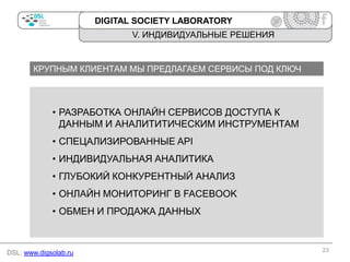 DIGITAL SOCIETY LABORATORY

V. ИНДИВИДУАЛЬНЫЕ РЕШЕНИЯ

КРУПНЫМ КЛИЕНТАМ МЫ ПРЕДЛАГАЕМ СЕРВИСЫ ПОД КЛЮЧ

• РАЗРАБОТКА ОНЛАЙН СЕРВИСОВ ДОСТУПА К
ДАННЫМ И АНАЛИТИТИЧЕСКИМ ИНСТРУМЕНТАМ
• СПЕЦАЛИЗИРОВАННЫЕ API

• ИНДИВИДУАЛЬНАЯ АНАЛИТИКА
• ГЛУБОКИЙ КОНКУРЕНТНЫЙ АНАЛИЗ
• ОНЛАЙН МОНИТОРИНГ В FACEBOOK
• ОБМЕН И ПРОДАЖА ДАННЫХ

DSL: www.digsolab.ru

23

 