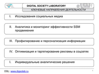 DIGITAL SOCIETY LABORATORY

КЛЮЧЕВЫЕ НАПРАВЛЕНИЯ ДЕЯТЕЛЬНОСТИ

I.

Исследования социальных медиа

II.

Аналитика и мониторинг эффективности SSM
продвижения

III. Профилирование и персонализация информации
IV. Оптимизация и таргетирование рекламы в соцсетях

I.

Индивидуальные аналитические решения

DSL: www.digsolab.ru

4

 