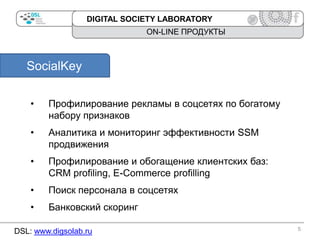 DIGITAL SOCIETY LABORATORY

ON-LINE ПРОДУКТЫ

SocialKey
•

Профилирование рекламы в соцсетях по богатому
набору признаков

•

Аналитика и мониторинг эффективности SSM
продвижения

•

Профилирование и обогащение клиентских баз:
CRM profiling, E-Commerce profilling

•

Поиск персонала в соцсетях

•

Банковский скоринг

DSL: www.digsolab.ru

5

 