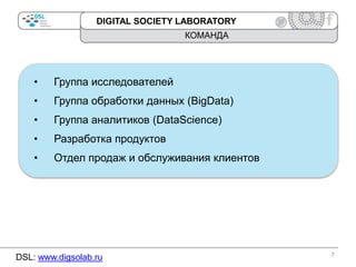 DIGITAL SOCIETY LABORATORY

КОМАНДА

•

Группа исследователей

•

Группа обработки данных (BigData)

•

Группа аналитиков (DataScience)

•

Разработка продуктов

•

Отдел продаж и обслуживания клиентов

DSL: www.digsolab.ru

7

 