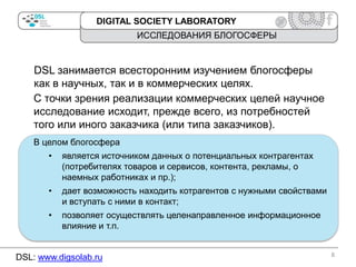 DIGITAL SOCIETY LABORATORY

ИССЛЕДОВАНИЯ БЛОГОСФЕРЫ

DSL занимается всесторонним изучением блогосферы
как в научных, так и в коммерческих целях.
С точки зрения реализации коммерческих целей научное
исследование исходит, прежде всего, из потребностей
того или иного заказчика (или типа заказчиков).
В целом блогосфера
•

является источником данных о потенциальных контрагентах
(потребителях товаров и сервисов, контента, рекламы, о
наемных работниках и пр.);

•

дает возможность находить котрагентов с нужными свойствами
и вступать с ними в контакт;

•

позволяет осуществлять целенаправленное информационное
влияние и т.п.

DSL: www.digsolab.ru

8

 