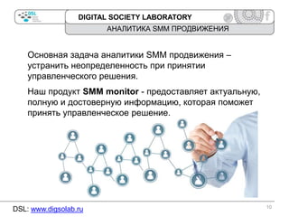 DIGITAL SOCIETY LABORATORY

АНАЛИТИКА SMM ПРОДВИЖЕНИЯ

Основная задача аналитики SMM продвижения –
устранить неопределенность при принятии
управленческого решения.

Наш продукт SMM monitor - предоставляет актуальную,
полную и достоверную информацию, которая поможет
принять управленческое решение.

DSL: www.digsolab.ru

10

 