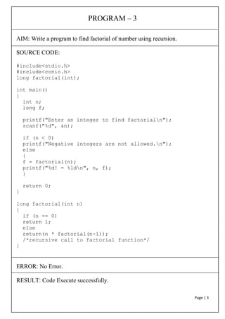 Page | 3
PROGRAM – 3
AIM: Write a program to find factorial of number using recursion.
SOURCE CODE:
#include<stdio.h>
#include<conio.h>
long factorial(int);
int main()
{
int n;
long f;
printf("Enter an integer to find factorialn");
scanf("%d", &n);
if (n < 0)
printf("Negative integers are not allowed.n");
else
{
f = factorial(n);
printf("%d! = %ldn", n, f);
}
return 0;
}
long factorial(int n)
{
if (n == 0)
return 1;
else
return(n * factorial(n-1));
/*recursive call to factorial function*/
}
ERROR: No Error.
RESULT: Code Execute successfully.
 