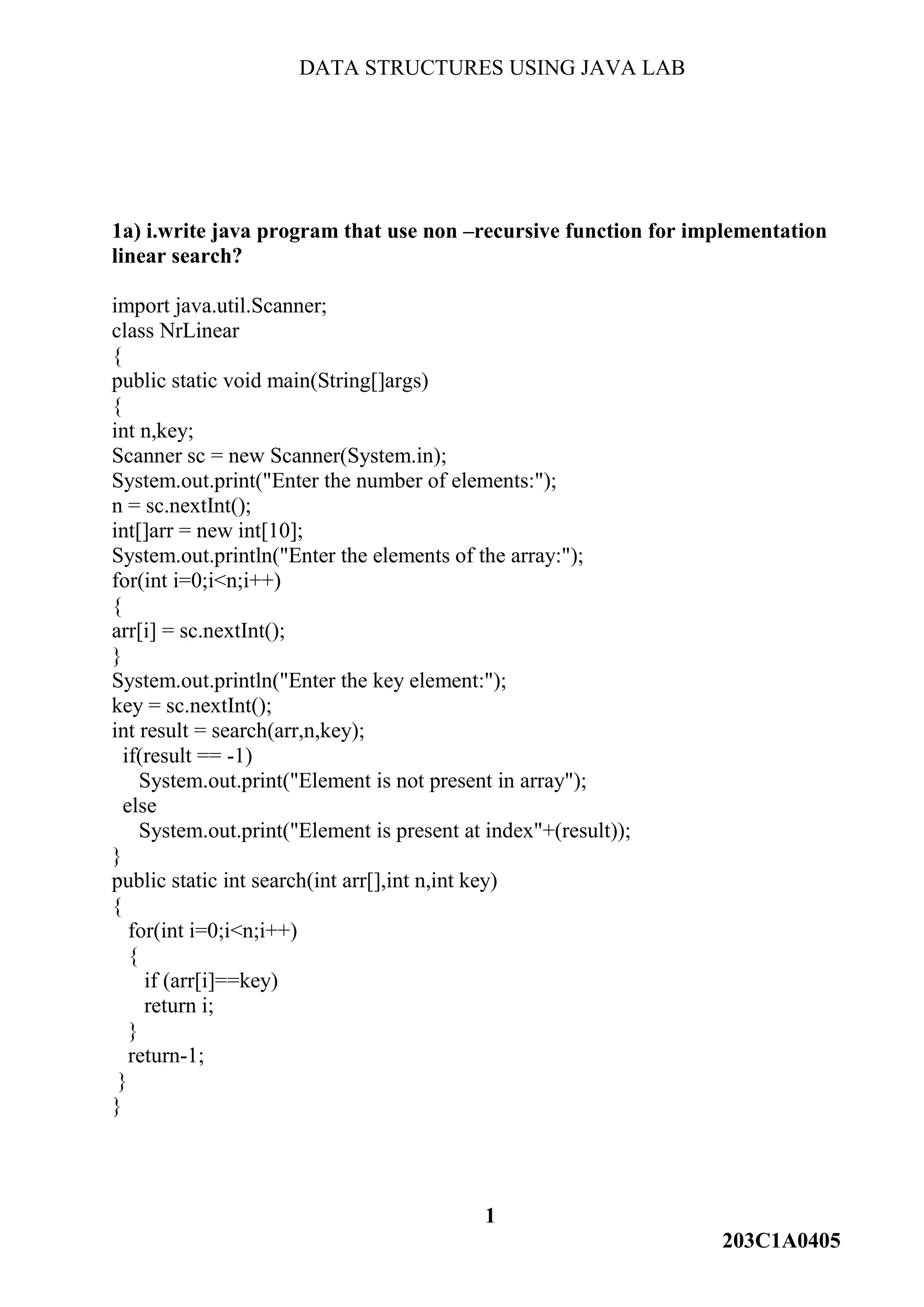DATA STRUCTURES USING JAVA LAB
1
203C1A0405
1a) i.write java program that use non –recursive function for implementation
linear search?
import java.util.Scanner;
class NrLinear
{
public static void main(String[]args)
{
int n,key;
Scanner sc = new Scanner(System.in);
System.out.print("Enter the number of elements:");
n = sc.nextInt();
int[]arr = new int[10];
System.out.println("Enter the elements of the array:");
for(int i=0;i<n;i++)
{
arr[i] = sc.nextInt();
}
System.out.println("Enter the key element:");
key = sc.nextInt();
int result = search(arr,n,key);
if(result == -1)
System.out.print("Element is not present in array");
else
System.out.print("Element is present at index"+(result));
}
public static int search(int arr[],int n,int key)
{
for(int i=0;i<n;i++)
{
if (arr[i]==key)
return i;
}
return-1;
}
}
 