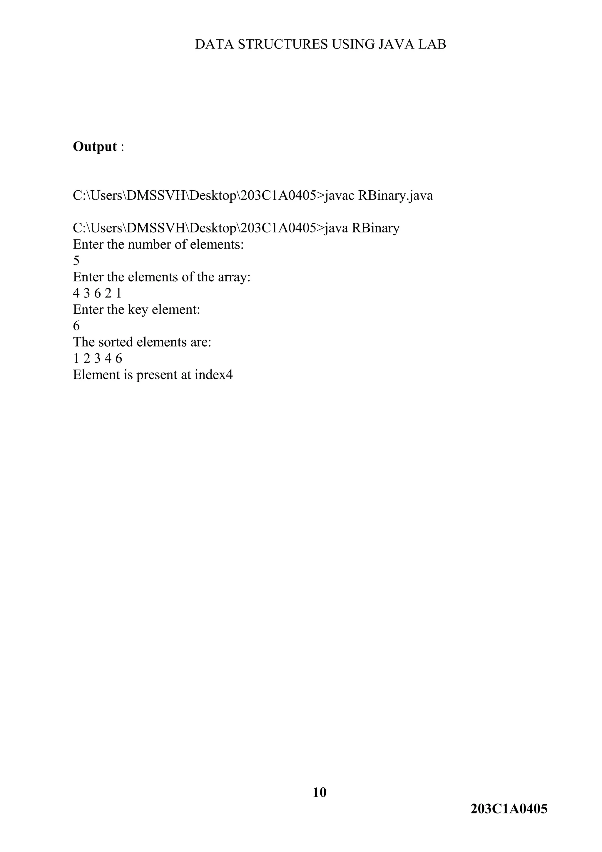 DATA STRUCTURES USING JAVA LAB
10
203C1A0405
Output :
C:UsersDMSSVHDesktop203C1A0405>javac RBinary.java
C:UsersDMSSVHDesktop203C1A0405>java RBinary
Enter the number of elements:
5
Enter the elements of the array:
4 3 6 2 1
Enter the key element:
6
The sorted elements are:
1 2 3 4 6
Element is present at index4
 