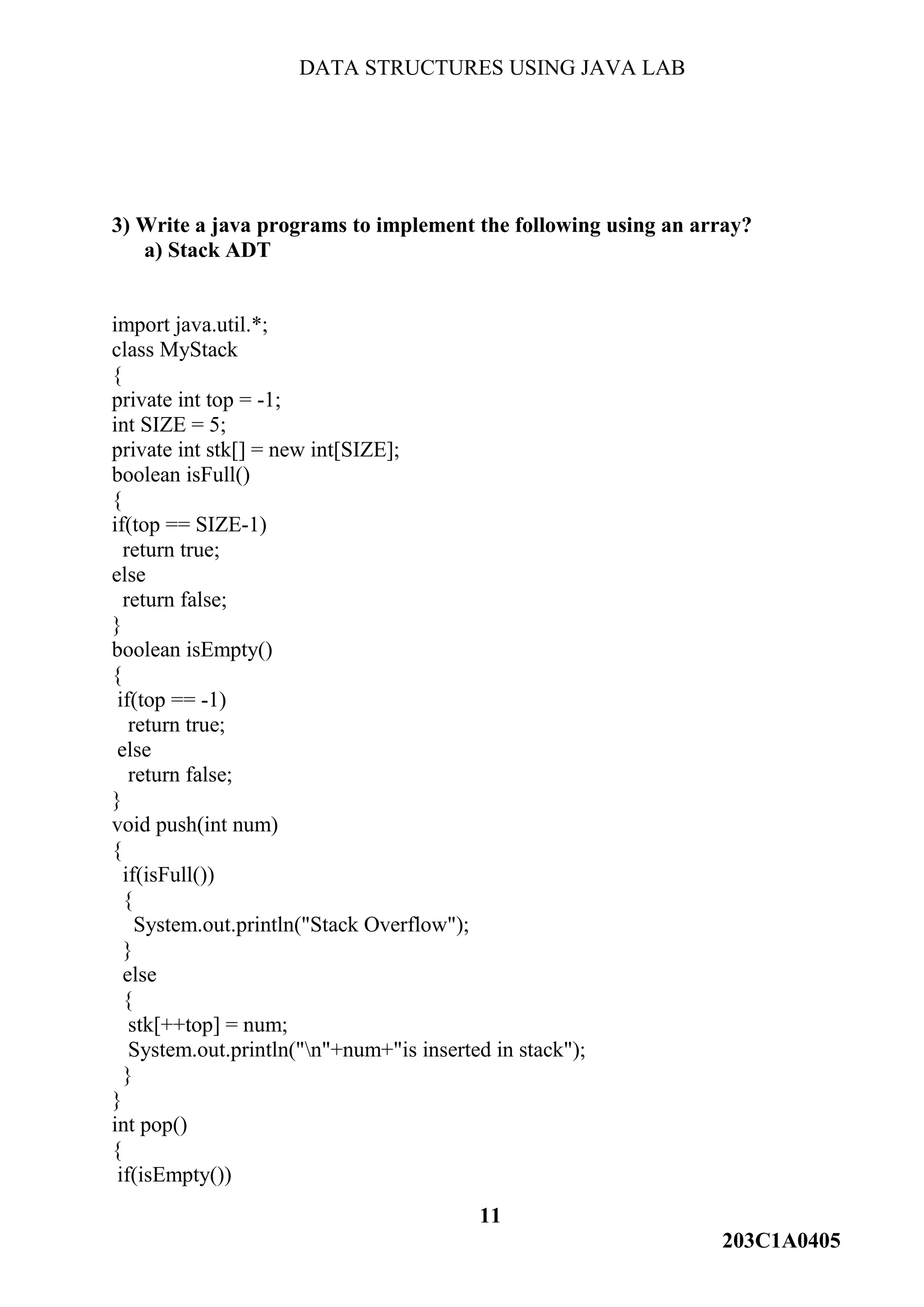DATA STRUCTURES USING JAVA LAB
11
203C1A0405
3) Write a java programs to implement the following using an array?
a) Stack ADT
import java.util.*;
class MyStack
{
private int top = -1;
int SIZE = 5;
private int stk[] = new int[SIZE];
boolean isFull()
{
if(top == SIZE-1)
return true;
else
return false;
}
boolean isEmpty()
{
if(top == -1)
return true;
else
return false;
}
void push(int num)
{
if(isFull())
{
System.out.println("Stack Overflow");
}
else
{
stk[++top] = num;
System.out.println("n"+num+"is inserted in stack");
}
}
int pop()
{
if(isEmpty())
 