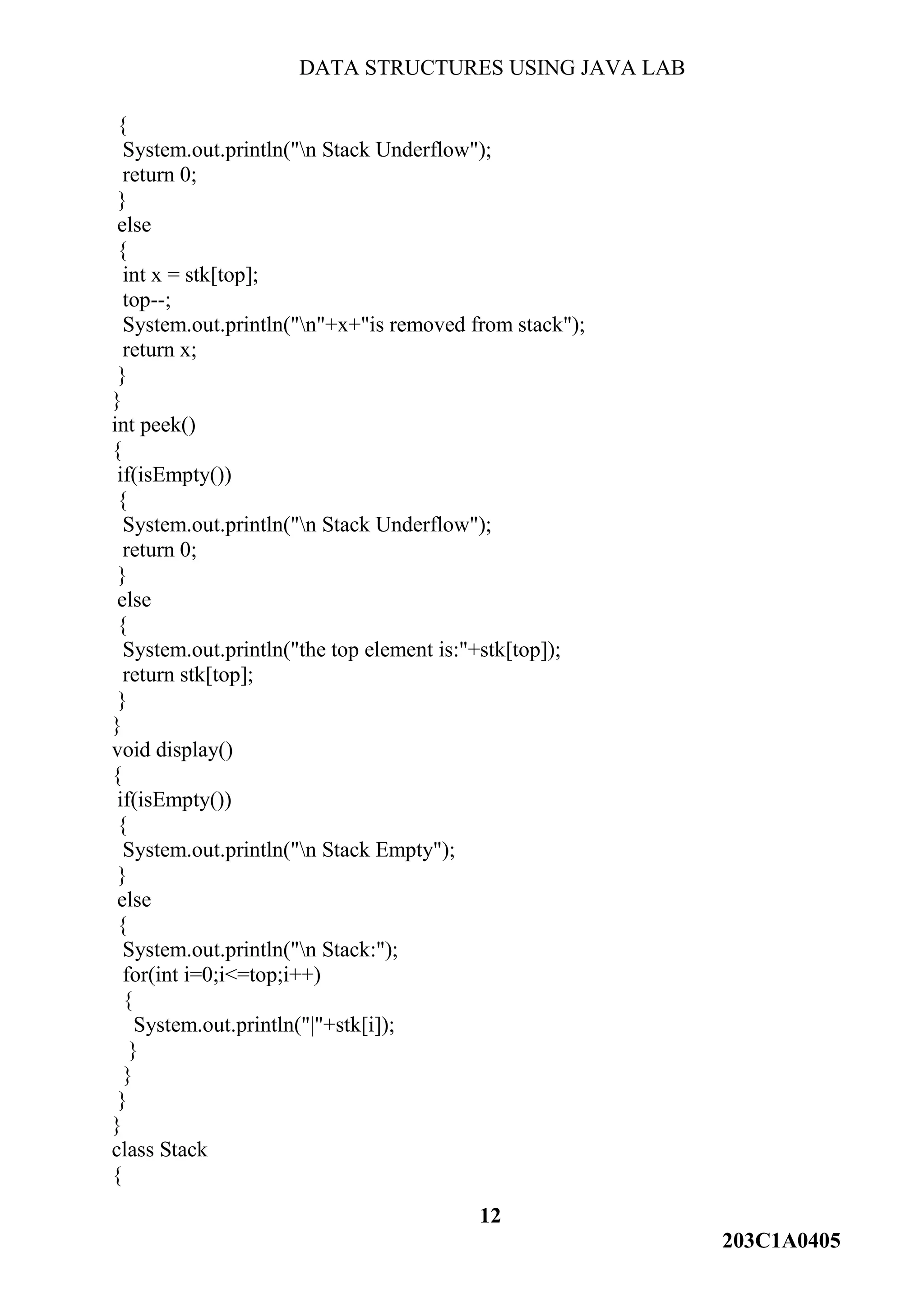 DATA STRUCTURES USING JAVA LAB
12
203C1A0405
{
System.out.println("n Stack Underflow");
return 0;
}
else
{
int x = stk[top];
top--;
System.out.println("n"+x+"is removed from stack");
return x;
}
}
int peek()
{
if(isEmpty())
{
System.out.println("n Stack Underflow");
return 0;
}
else
{
System.out.println("the top element is:"+stk[top]);
return stk[top];
}
}
void display()
{
if(isEmpty())
{
System.out.println("n Stack Empty");
}
else
{
System.out.println("n Stack:");
for(int i=0;i<=top;i++)
{
System.out.println("|"+stk[i]);
}
}
}
}
class Stack
{
 