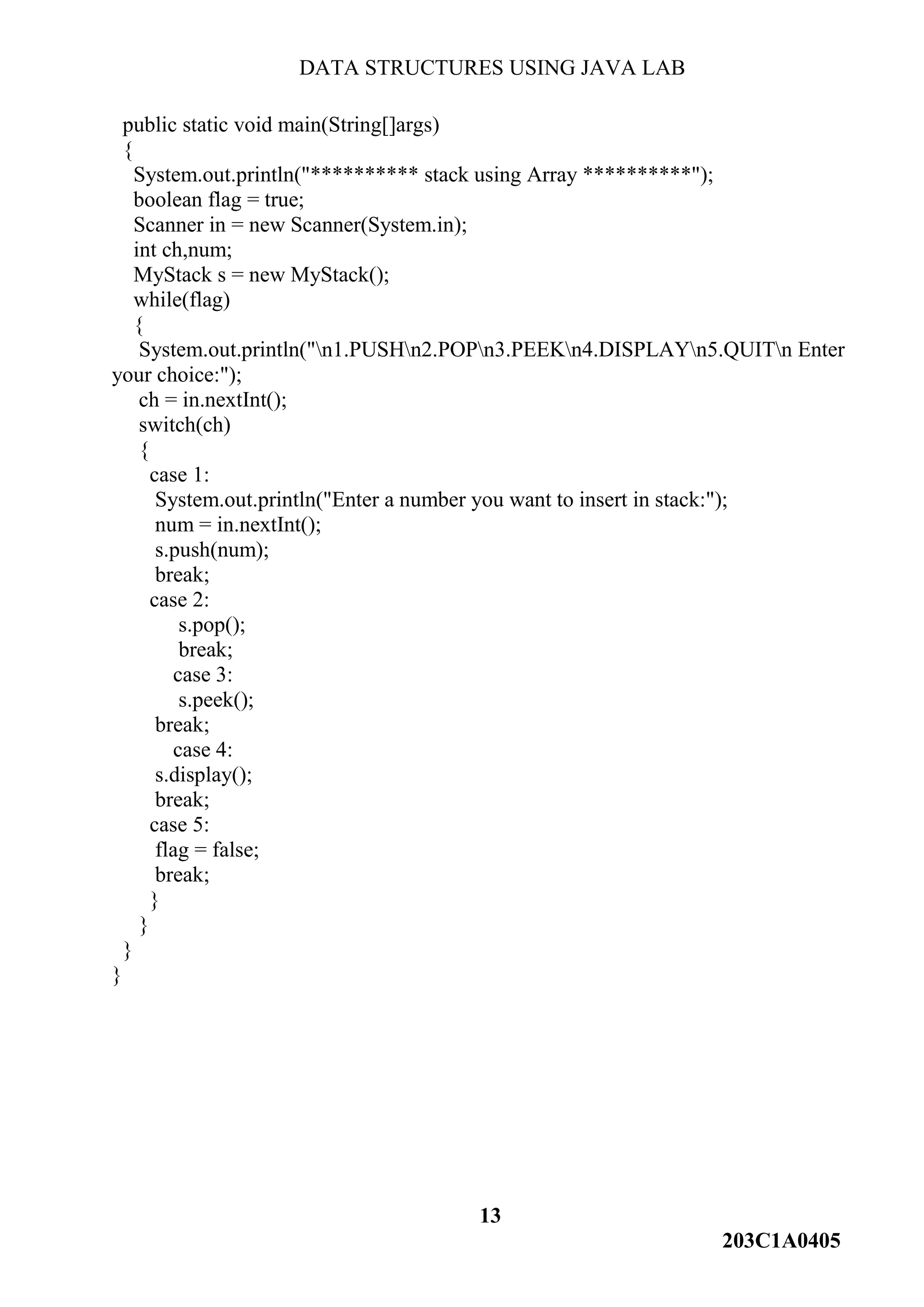 DATA STRUCTURES USING JAVA LAB
13
203C1A0405
public static void main(String[]args)
{
System.out.println("********** stack using Array **********");
boolean flag = true;
Scanner in = new Scanner(System.in);
int ch,num;
MyStack s = new MyStack();
while(flag)
{
System.out.println("n1.PUSHn2.POPn3.PEEKn4.DISPLAYn5.QUITn Enter
your choice:");
ch = in.nextInt();
switch(ch)
{
case 1:
System.out.println("Enter a number you want to insert in stack:");
num = in.nextInt();
s.push(num);
break;
case 2:
s.pop();
break;
case 3:
s.peek();
break;
case 4:
s.display();
break;
case 5:
flag = false;
break;
}
}
}
}
 