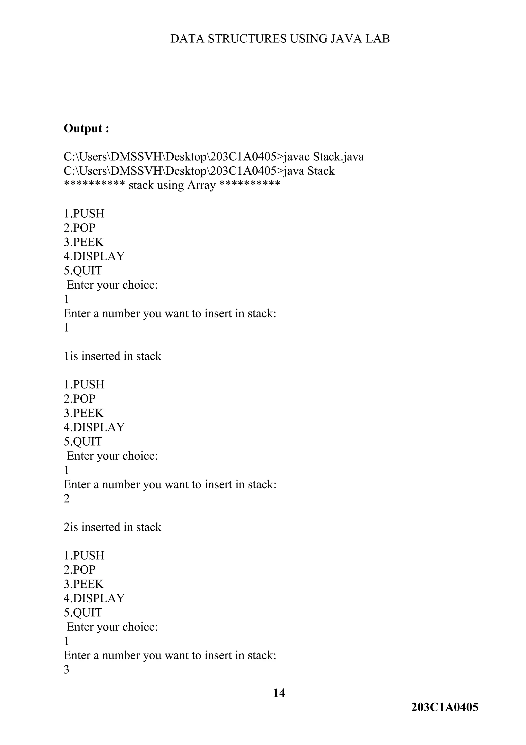 DATA STRUCTURES USING JAVA LAB
14
203C1A0405
Output :
C:UsersDMSSVHDesktop203C1A0405>javac Stack.java
C:UsersDMSSVHDesktop203C1A0405>java Stack
********** stack using Array **********
1.PUSH
2.POP
3.PEEK
4.DISPLAY
5.QUIT
Enter your choice:
1
Enter a number you want to insert in stack:
1
1is inserted in stack
1.PUSH
2.POP
3.PEEK
4.DISPLAY
5.QUIT
Enter your choice:
1
Enter a number you want to insert in stack:
2
2is inserted in stack
1.PUSH
2.POP
3.PEEK
4.DISPLAY
5.QUIT
Enter your choice:
1
Enter a number you want to insert in stack:
3
 