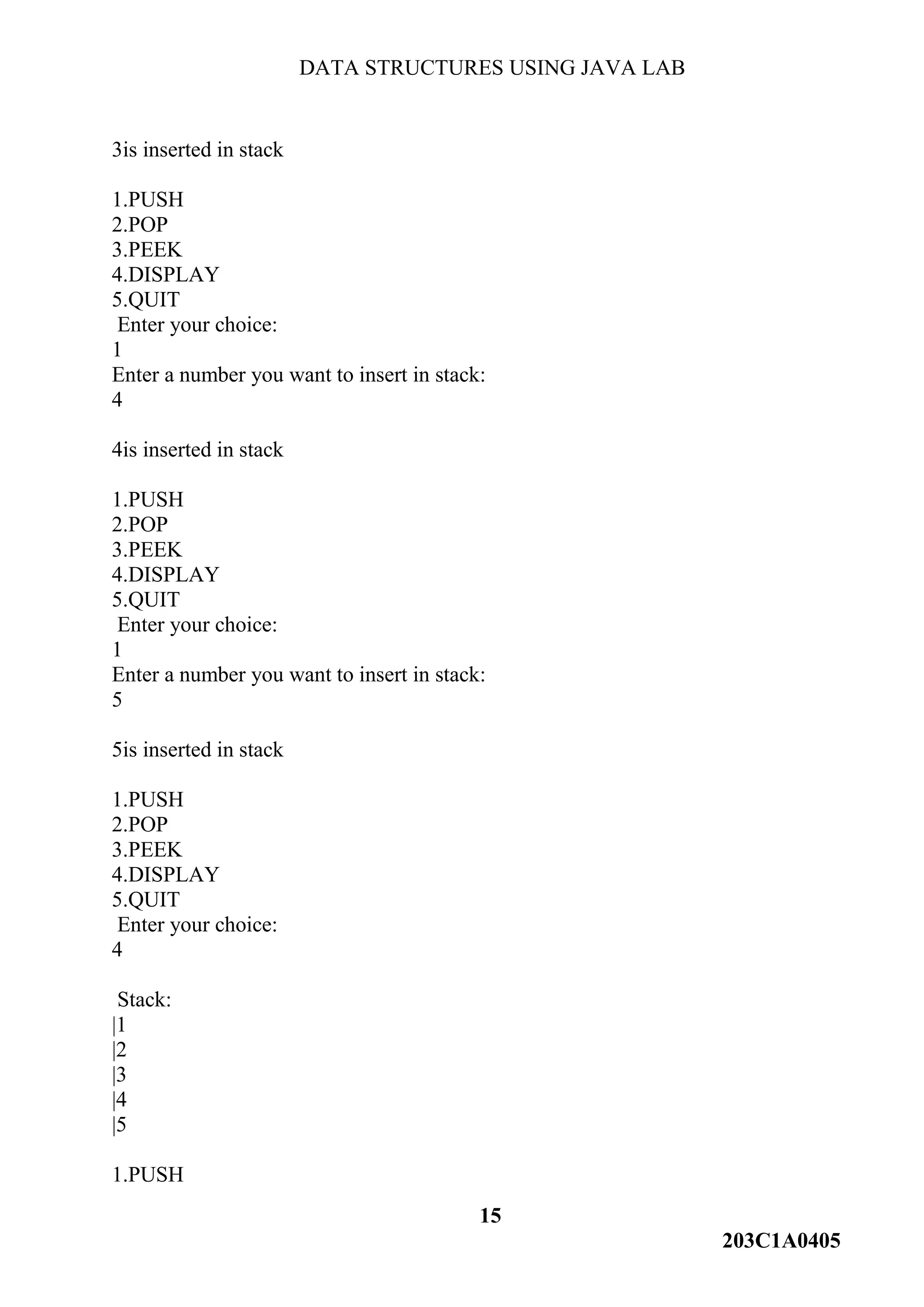 DATA STRUCTURES USING JAVA LAB
15
203C1A0405
3is inserted in stack
1.PUSH
2.POP
3.PEEK
4.DISPLAY
5.QUIT
Enter your choice:
1
Enter a number you want to insert in stack:
4
4is inserted in stack
1.PUSH
2.POP
3.PEEK
4.DISPLAY
5.QUIT
Enter your choice:
1
Enter a number you want to insert in stack:
5
5is inserted in stack
1.PUSH
2.POP
3.PEEK
4.DISPLAY
5.QUIT
Enter your choice:
4
Stack:
|1
|2
|3
|4
|5
1.PUSH
 