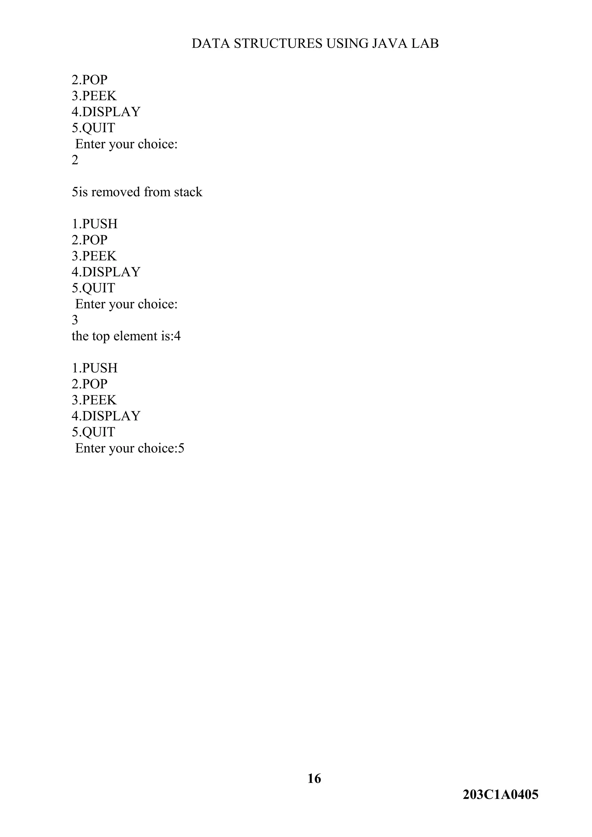 DATA STRUCTURES USING JAVA LAB
16
203C1A0405
2.POP
3.PEEK
4.DISPLAY
5.QUIT
Enter your choice:
2
5is removed from stack
1.PUSH
2.POP
3.PEEK
4.DISPLAY
5.QUIT
Enter your choice:
3
the top element is:4
1.PUSH
2.POP
3.PEEK
4.DISPLAY
5.QUIT
Enter your choice:5
 