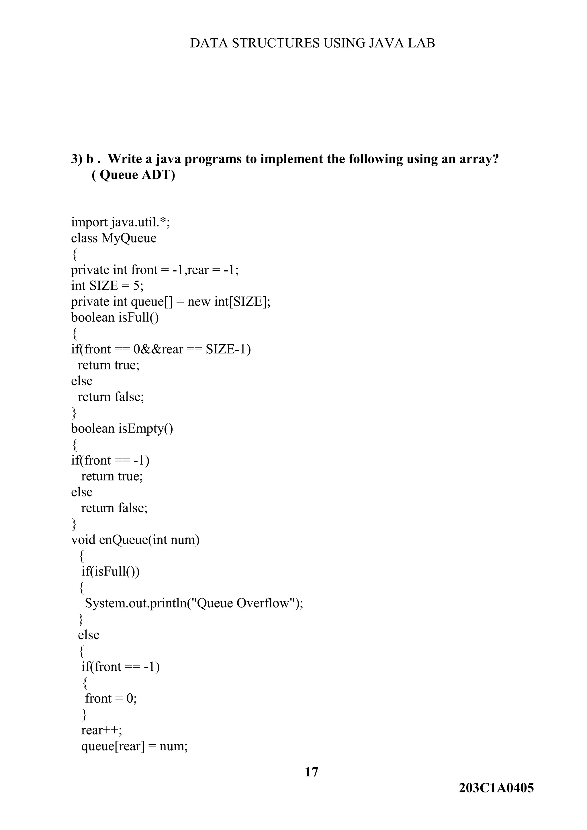 DATA STRUCTURES USING JAVA LAB
17
203C1A0405
3) b . Write a java programs to implement the following using an array?
( Queue ADT)
import java.util.*;
class MyQueue
{
private int front = -1,rear = -1;
int SIZE = 5;
private int queue[] = new int[SIZE];
boolean isFull()
{
if(front == 0&&rear == SIZE-1)
return true;
else
return false;
}
boolean isEmpty()
{
if(front == -1)
return true;
else
return false;
}
void enQueue(int num)
{
if(isFull())
{
System.out.println("Queue Overflow");
}
else
{
if(front == -1)
{
front = 0;
}
rear++;
queue[rear] = num;
 