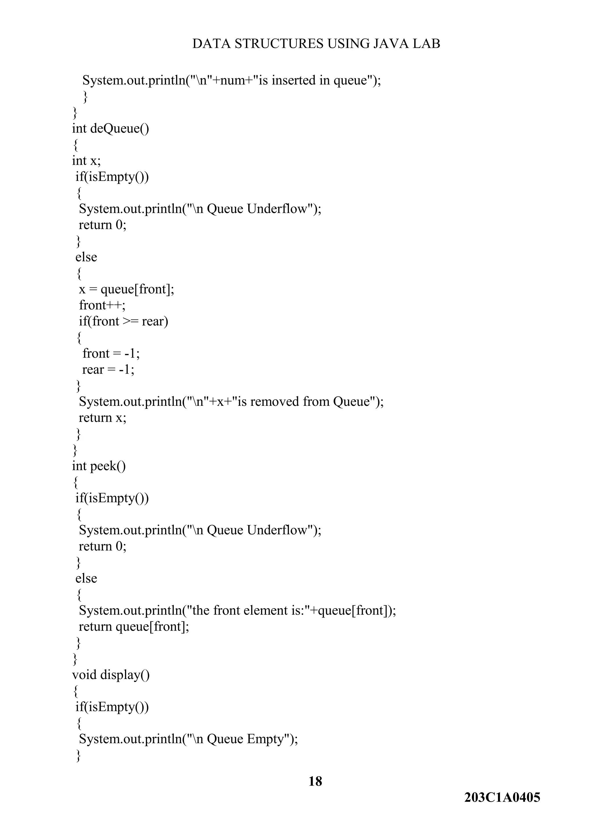 DATA STRUCTURES USING JAVA LAB
18
203C1A0405
System.out.println("n"+num+"is inserted in queue");
}
}
int deQueue()
{
int x;
if(isEmpty())
{
System.out.println("n Queue Underflow");
return 0;
}
else
{
x = queue[front];
front++;
if(front >= rear)
{
front = -1;
rear = -1;
}
System.out.println("n"+x+"is removed from Queue");
return x;
}
}
int peek()
{
if(isEmpty())
{
System.out.println("n Queue Underflow");
return 0;
}
else
{
System.out.println("the front element is:"+queue[front]);
return queue[front];
}
}
void display()
{
if(isEmpty())
{
System.out.println("n Queue Empty");
}
 