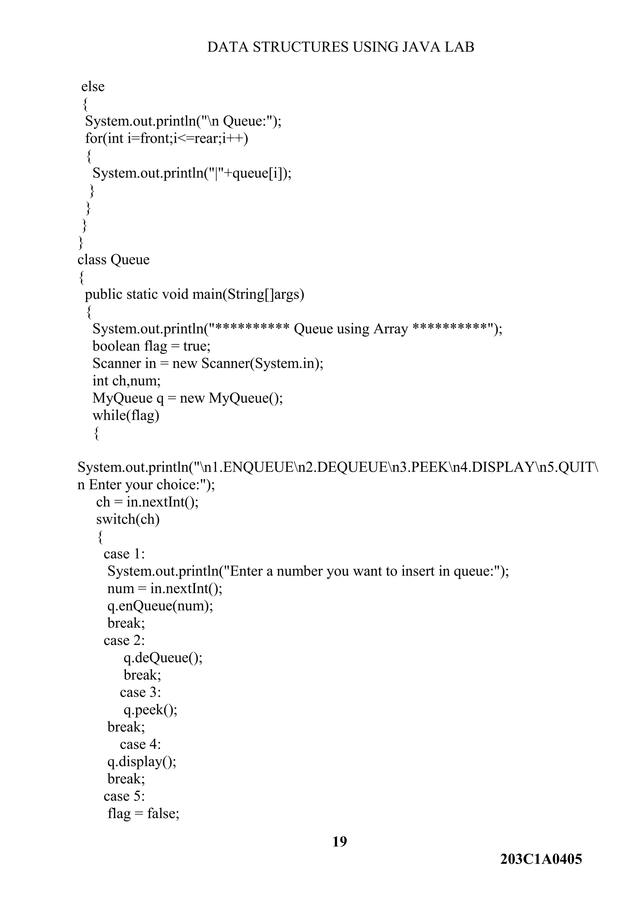DATA STRUCTURES USING JAVA LAB
19
203C1A0405
else
{
System.out.println("n Queue:");
for(int i=front;i<=rear;i++)
{
System.out.println("|"+queue[i]);
}
}
}
}
class Queue
{
public static void main(String[]args)
{
System.out.println("********** Queue using Array **********");
boolean flag = true;
Scanner in = new Scanner(System.in);
int ch,num;
MyQueue q = new MyQueue();
while(flag)
{
System.out.println("n1.ENQUEUEn2.DEQUEUEn3.PEEKn4.DISPLAYn5.QUIT
n Enter your choice:");
ch = in.nextInt();
switch(ch)
{
case 1:
System.out.println("Enter a number you want to insert in queue:");
num = in.nextInt();
q.enQueue(num);
break;
case 2:
q.deQueue();
break;
case 3:
q.peek();
break;
case 4:
q.display();
break;
case 5:
flag = false;
 