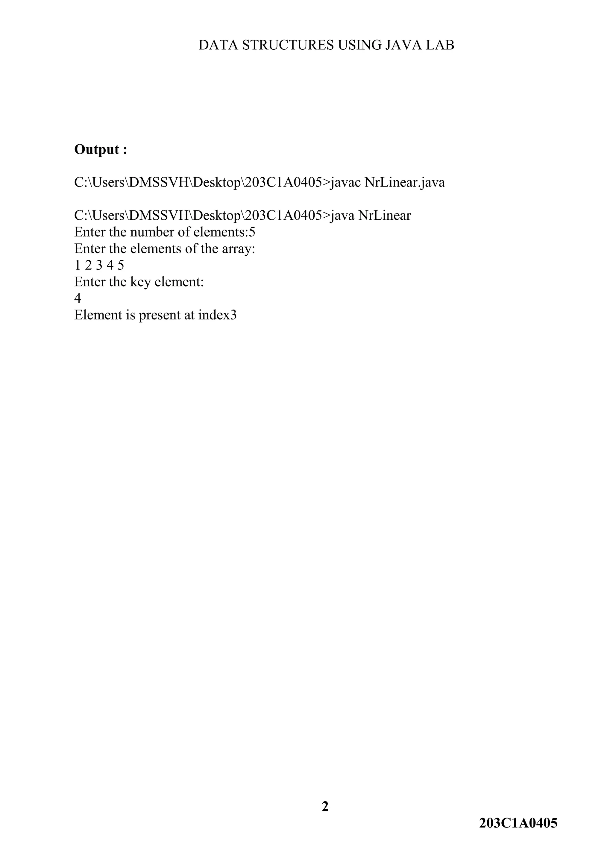 DATA STRUCTURES USING JAVA LAB
2
203C1A0405
Output :
C:UsersDMSSVHDesktop203C1A0405>javac NrLinear.java
C:UsersDMSSVHDesktop203C1A0405>java NrLinear
Enter the number of elements:5
Enter the elements of the array:
1 2 3 4 5
Enter the key element:
4
Element is present at index3
 