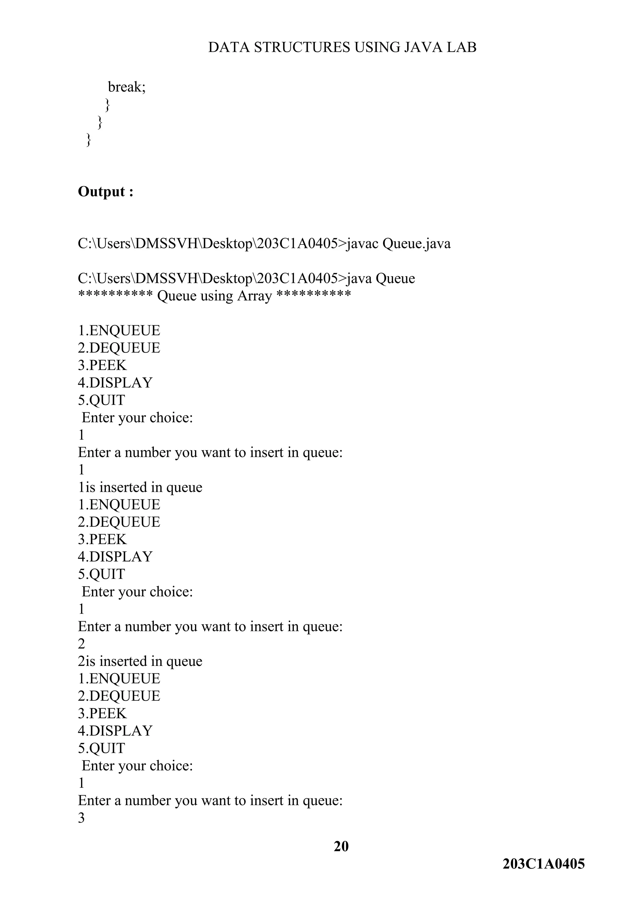 DATA STRUCTURES USING JAVA LAB
20
203C1A0405
break;
}
}
}
Output :
C:UsersDMSSVHDesktop203C1A0405>javac Queue.java
C:UsersDMSSVHDesktop203C1A0405>java Queue
********** Queue using Array **********
1.ENQUEUE
2.DEQUEUE
3.PEEK
4.DISPLAY
5.QUIT
Enter your choice:
1
Enter a number you want to insert in queue:
1
1is inserted in queue
1.ENQUEUE
2.DEQUEUE
3.PEEK
4.DISPLAY
5.QUIT
Enter your choice:
1
Enter a number you want to insert in queue:
2
2is inserted in queue
1.ENQUEUE
2.DEQUEUE
3.PEEK
4.DISPLAY
5.QUIT
Enter your choice:
1
Enter a number you want to insert in queue:
3
 