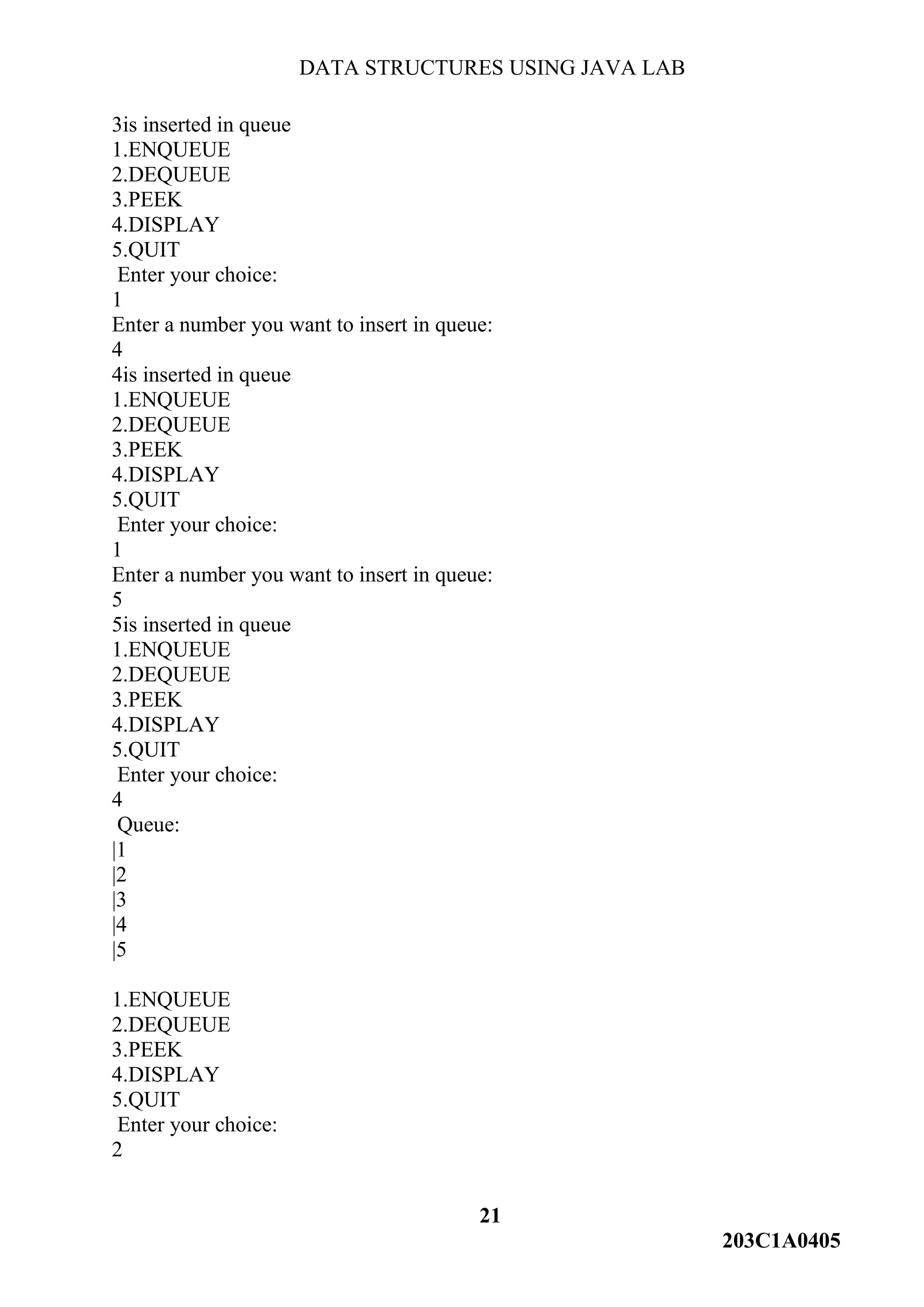 DATA STRUCTURES USING JAVA LAB
21
203C1A0405
3is inserted in queue
1.ENQUEUE
2.DEQUEUE
3.PEEK
4.DISPLAY
5.QUIT
Enter your choice:
1
Enter a number you want to insert in queue:
4
4is inserted in queue
1.ENQUEUE
2.DEQUEUE
3.PEEK
4.DISPLAY
5.QUIT
Enter your choice:
1
Enter a number you want to insert in queue:
5
5is inserted in queue
1.ENQUEUE
2.DEQUEUE
3.PEEK
4.DISPLAY
5.QUIT
Enter your choice:
4
Queue:
|1
|2
|3
|4
|5
1.ENQUEUE
2.DEQUEUE
3.PEEK
4.DISPLAY
5.QUIT
Enter your choice:
2
 