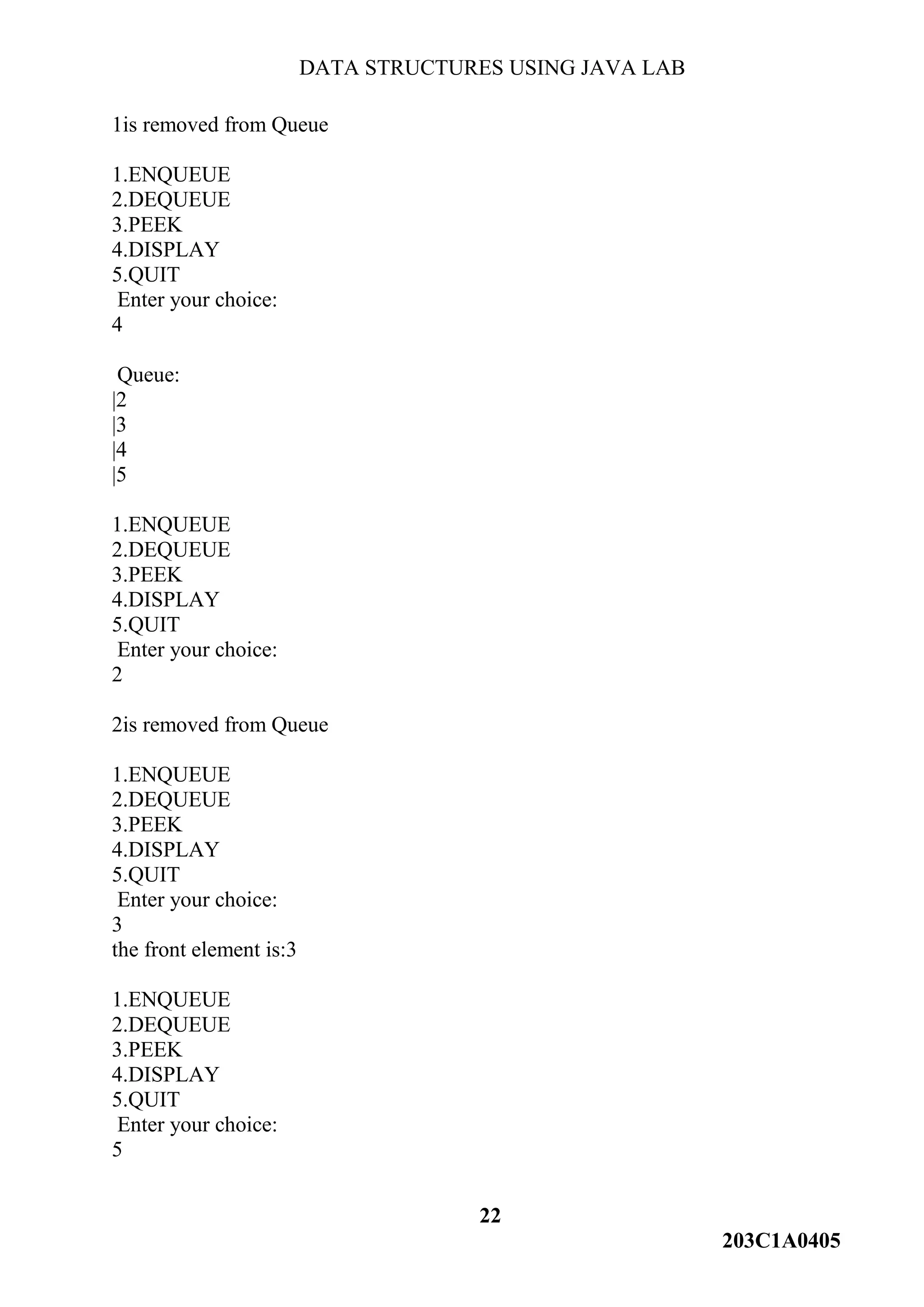 DATA STRUCTURES USING JAVA LAB
22
203C1A0405
1is removed from Queue
1.ENQUEUE
2.DEQUEUE
3.PEEK
4.DISPLAY
5.QUIT
Enter your choice:
4
Queue:
|2
|3
|4
|5
1.ENQUEUE
2.DEQUEUE
3.PEEK
4.DISPLAY
5.QUIT
Enter your choice:
2
2is removed from Queue
1.ENQUEUE
2.DEQUEUE
3.PEEK
4.DISPLAY
5.QUIT
Enter your choice:
3
the front element is:3
1.ENQUEUE
2.DEQUEUE
3.PEEK
4.DISPLAY
5.QUIT
Enter your choice:
5
 