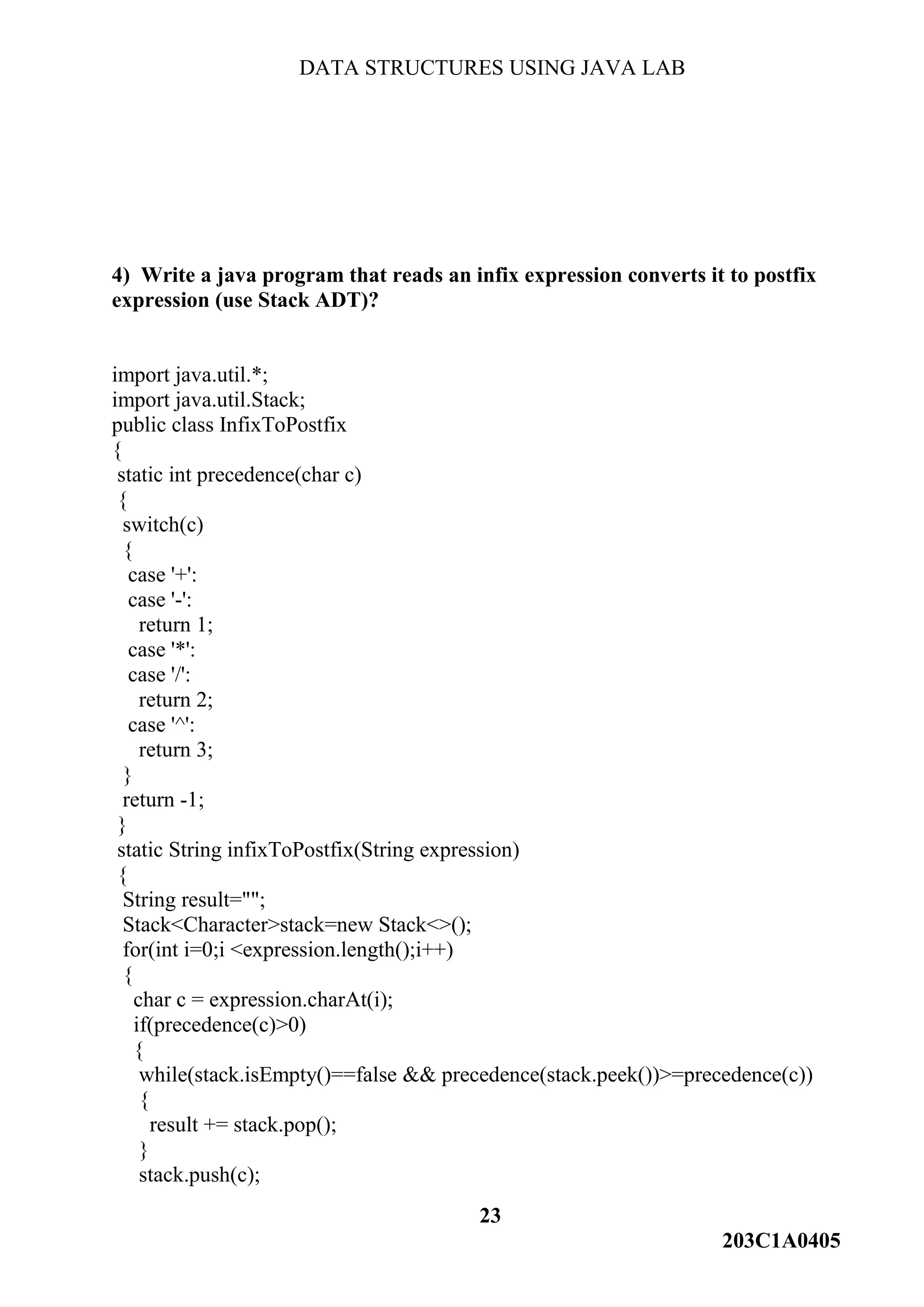 DATA STRUCTURES USING JAVA LAB
23
203C1A0405
4) Write a java program that reads an infix expression converts it to postfix
expression (use Stack ADT)?
import java.util.*;
import java.util.Stack;
public class InfixToPostfix
{
static int precedence(char c)
{
switch(c)
{
case '+':
case '-':
return 1;
case '*':
case '/':
return 2;
case '^':
return 3;
}
return -1;
}
static String infixToPostfix(String expression)
{
String result="";
Stack<Character>stack=new Stack<>();
for(int i=0;i <expression.length();i++)
{
char c = expression.charAt(i);
if(precedence(c)>0)
{
while(stack.isEmpty()==false && precedence(stack.peek())>=precedence(c))
{
result += stack.pop();
}
stack.push(c);
 