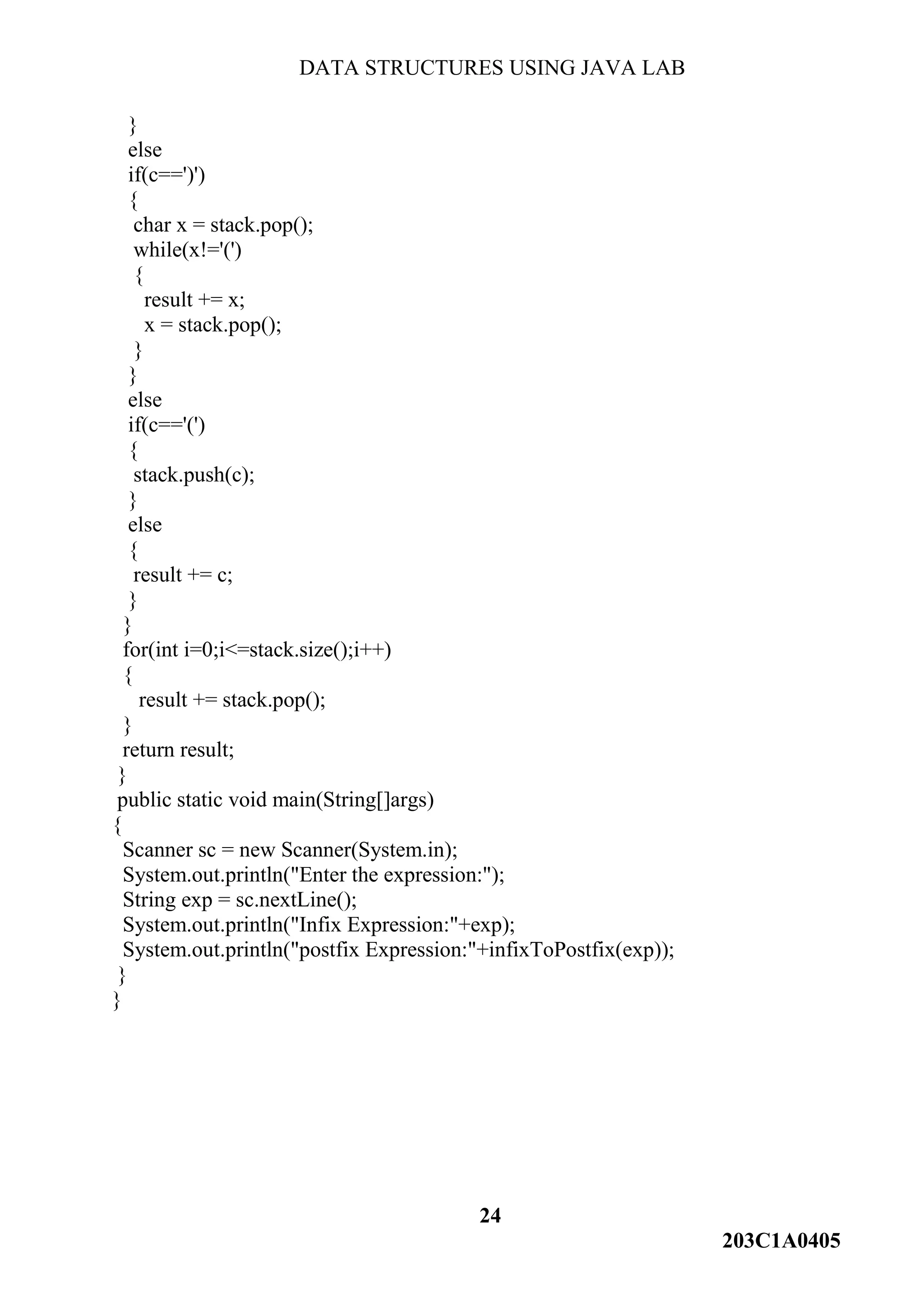 DATA STRUCTURES USING JAVA LAB
24
203C1A0405
}
else
if(c==')')
{
char x = stack.pop();
while(x!='(')
{
result += x;
x = stack.pop();
}
}
else
if(c=='(')
{
stack.push(c);
}
else
{
result += c;
}
}
for(int i=0;i<=stack.size();i++)
{
result += stack.pop();
}
return result;
}
public static void main(String[]args)
{
Scanner sc = new Scanner(System.in);
System.out.println("Enter the expression:");
String exp = sc.nextLine();
System.out.println("Infix Expression:"+exp);
System.out.println("postfix Expression:"+infixToPostfix(exp));
}
}
 