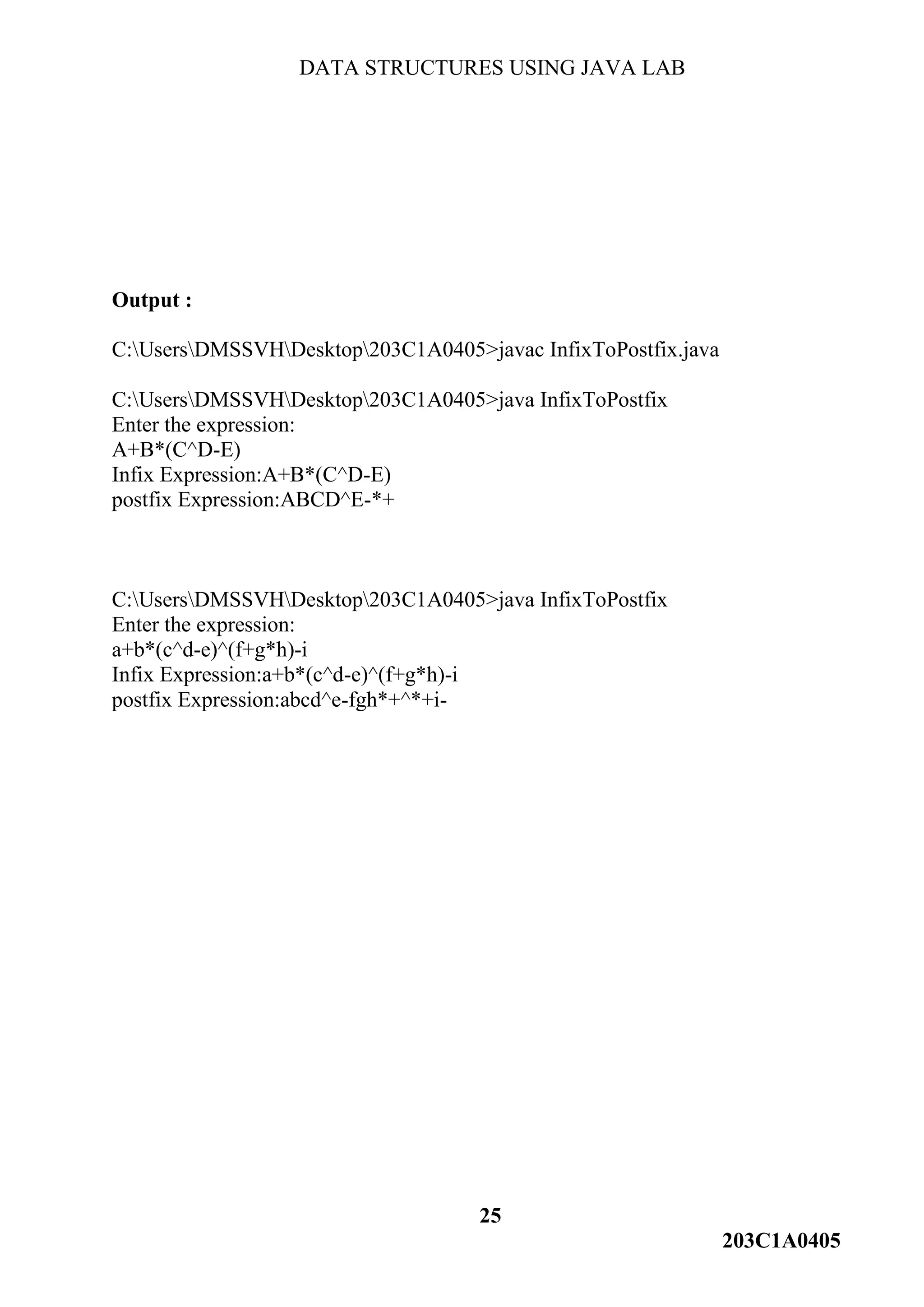 DATA STRUCTURES USING JAVA LAB
25
203C1A0405
Output :
C:UsersDMSSVHDesktop203C1A0405>javac InfixToPostfix.java
C:UsersDMSSVHDesktop203C1A0405>java InfixToPostfix
Enter the expression:
A+B*(C^D-E)
Infix Expression:A+B*(C^D-E)
postfix Expression:ABCD^E-*+
C:UsersDMSSVHDesktop203C1A0405>java InfixToPostfix
Enter the expression:
a+b*(c^d-e)^(f+g*h)-i
Infix Expression:a+b*(c^d-e)^(f+g*h)-i
postfix Expression:abcd^e-fgh*+^*+i-
 