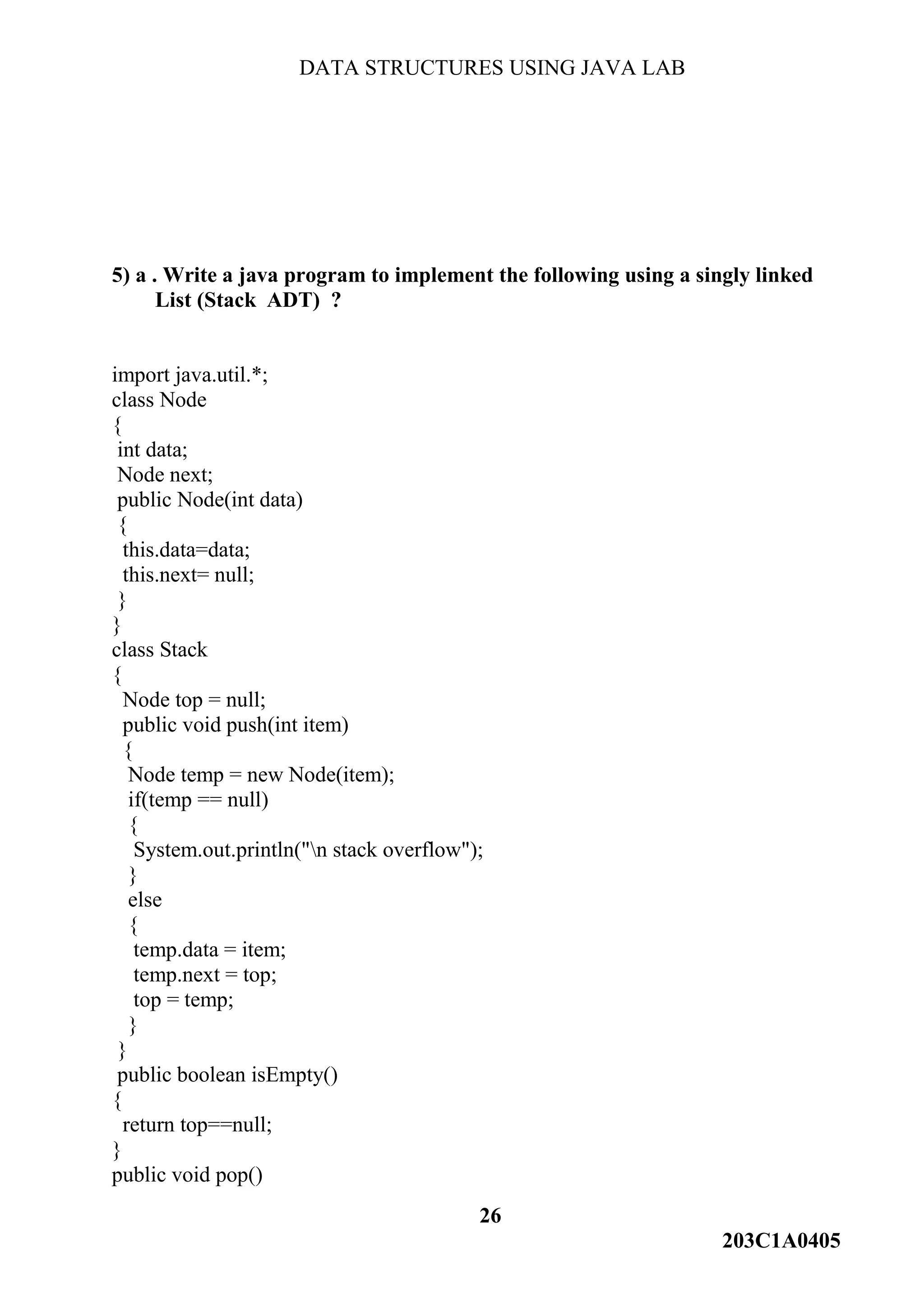 DATA STRUCTURES USING JAVA LAB
26
203C1A0405
5) a . Write a java program to implement the following using a singly linked
List (Stack ADT) ?
import java.util.*;
class Node
{
int data;
Node next;
public Node(int data)
{
this.data=data;
this.next= null;
}
}
class Stack
{
Node top = null;
public void push(int item)
{
Node temp = new Node(item);
if(temp == null)
{
System.out.println("n stack overflow");
}
else
{
temp.data = item;
temp.next = top;
top = temp;
}
}
public boolean isEmpty()
{
return top==null;
}
public void pop()
 