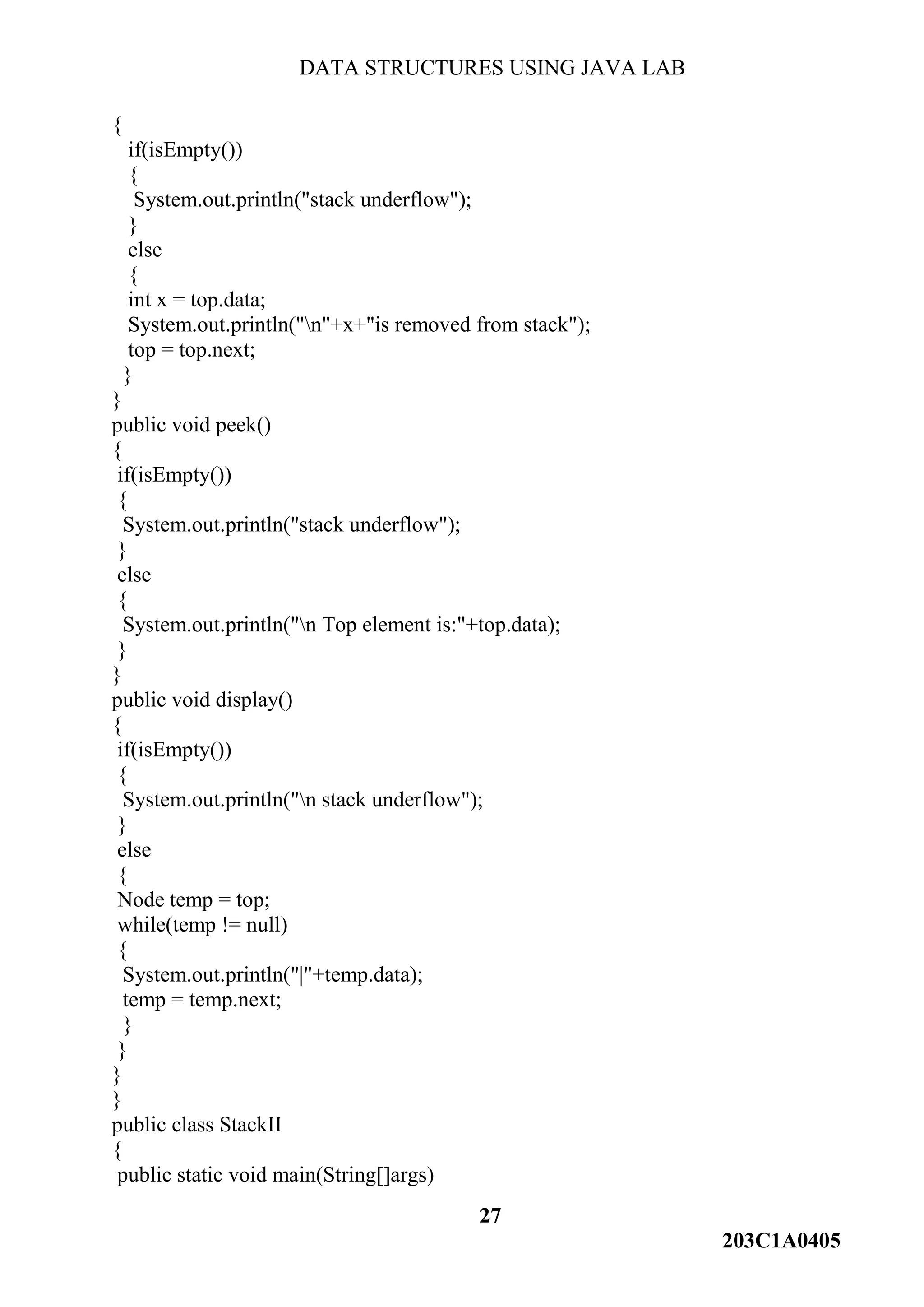 DATA STRUCTURES USING JAVA LAB
27
203C1A0405
{
if(isEmpty())
{
System.out.println("stack underflow");
}
else
{
int x = top.data;
System.out.println("n"+x+"is removed from stack");
top = top.next;
}
}
public void peek()
{
if(isEmpty())
{
System.out.println("stack underflow");
}
else
{
System.out.println("n Top element is:"+top.data);
}
}
public void display()
{
if(isEmpty())
{
System.out.println("n stack underflow");
}
else
{
Node temp = top;
while(temp != null)
{
System.out.println("|"+temp.data);
temp = temp.next;
}
}
}
}
public class StackII
{
public static void main(String[]args)
 