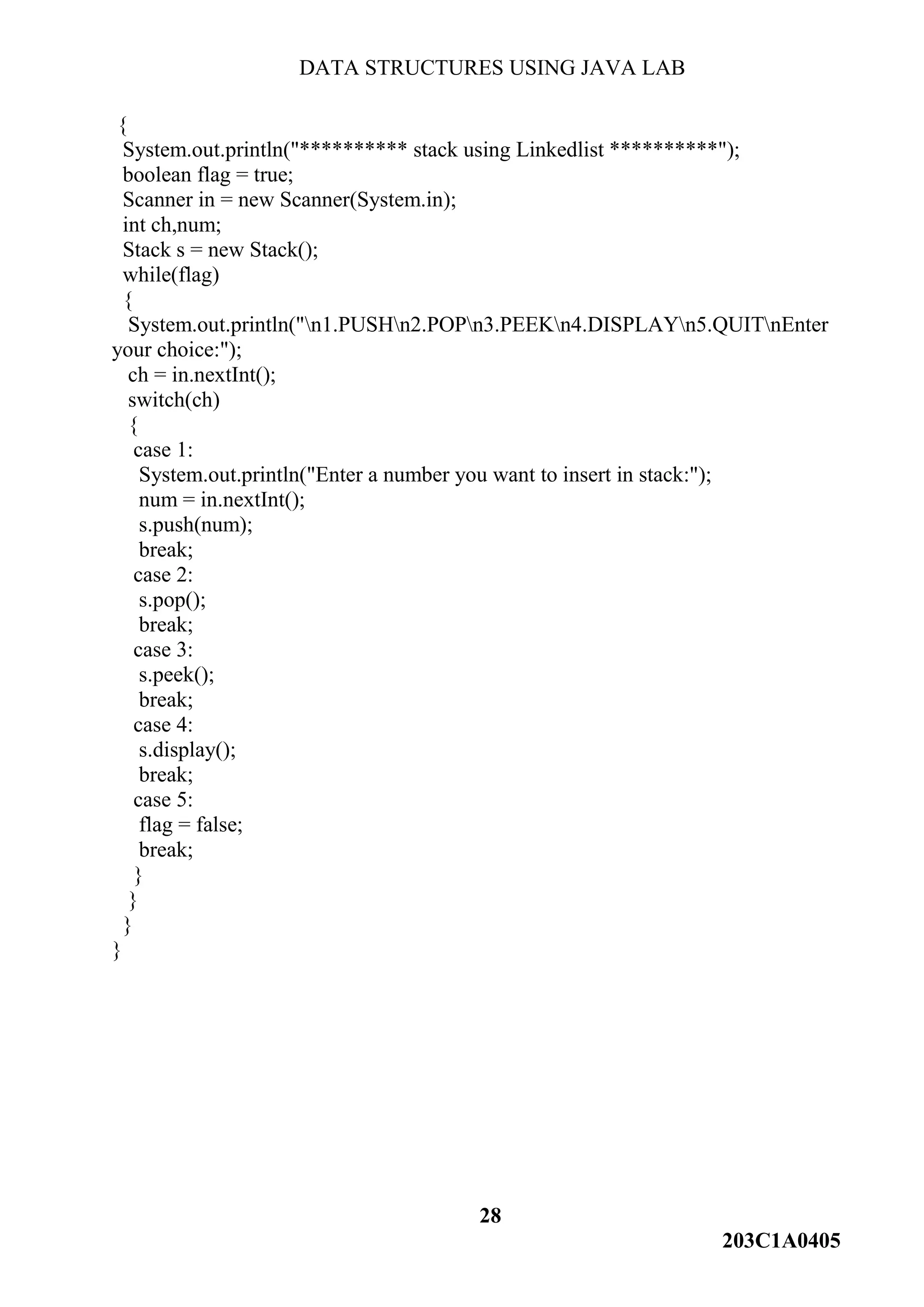 DATA STRUCTURES USING JAVA LAB
28
203C1A0405
{
System.out.println("********** stack using Linkedlist **********");
boolean flag = true;
Scanner in = new Scanner(System.in);
int ch,num;
Stack s = new Stack();
while(flag)
{
System.out.println("n1.PUSHn2.POPn3.PEEKn4.DISPLAYn5.QUITnEnter
your choice:");
ch = in.nextInt();
switch(ch)
{
case 1:
System.out.println("Enter a number you want to insert in stack:");
num = in.nextInt();
s.push(num);
break;
case 2:
s.pop();
break;
case 3:
s.peek();
break;
case 4:
s.display();
break;
case 5:
flag = false;
break;
}
}
}
}
 