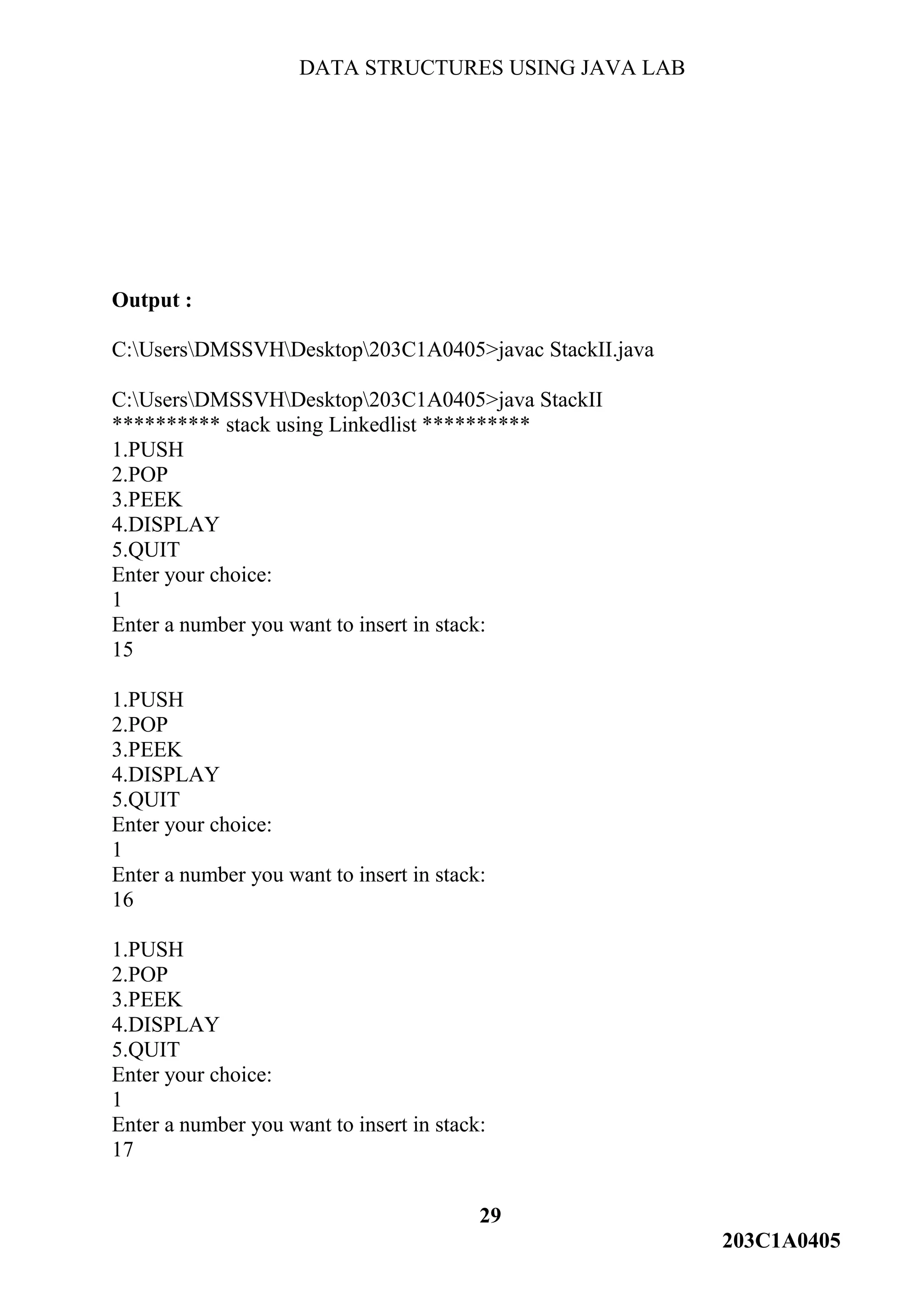 DATA STRUCTURES USING JAVA LAB
29
203C1A0405
Output :
C:UsersDMSSVHDesktop203C1A0405>javac StackII.java
C:UsersDMSSVHDesktop203C1A0405>java StackII
********** stack using Linkedlist **********
1.PUSH
2.POP
3.PEEK
4.DISPLAY
5.QUIT
Enter your choice:
1
Enter a number you want to insert in stack:
15
1.PUSH
2.POP
3.PEEK
4.DISPLAY
5.QUIT
Enter your choice:
1
Enter a number you want to insert in stack:
16
1.PUSH
2.POP
3.PEEK
4.DISPLAY
5.QUIT
Enter your choice:
1
Enter a number you want to insert in stack:
17
 