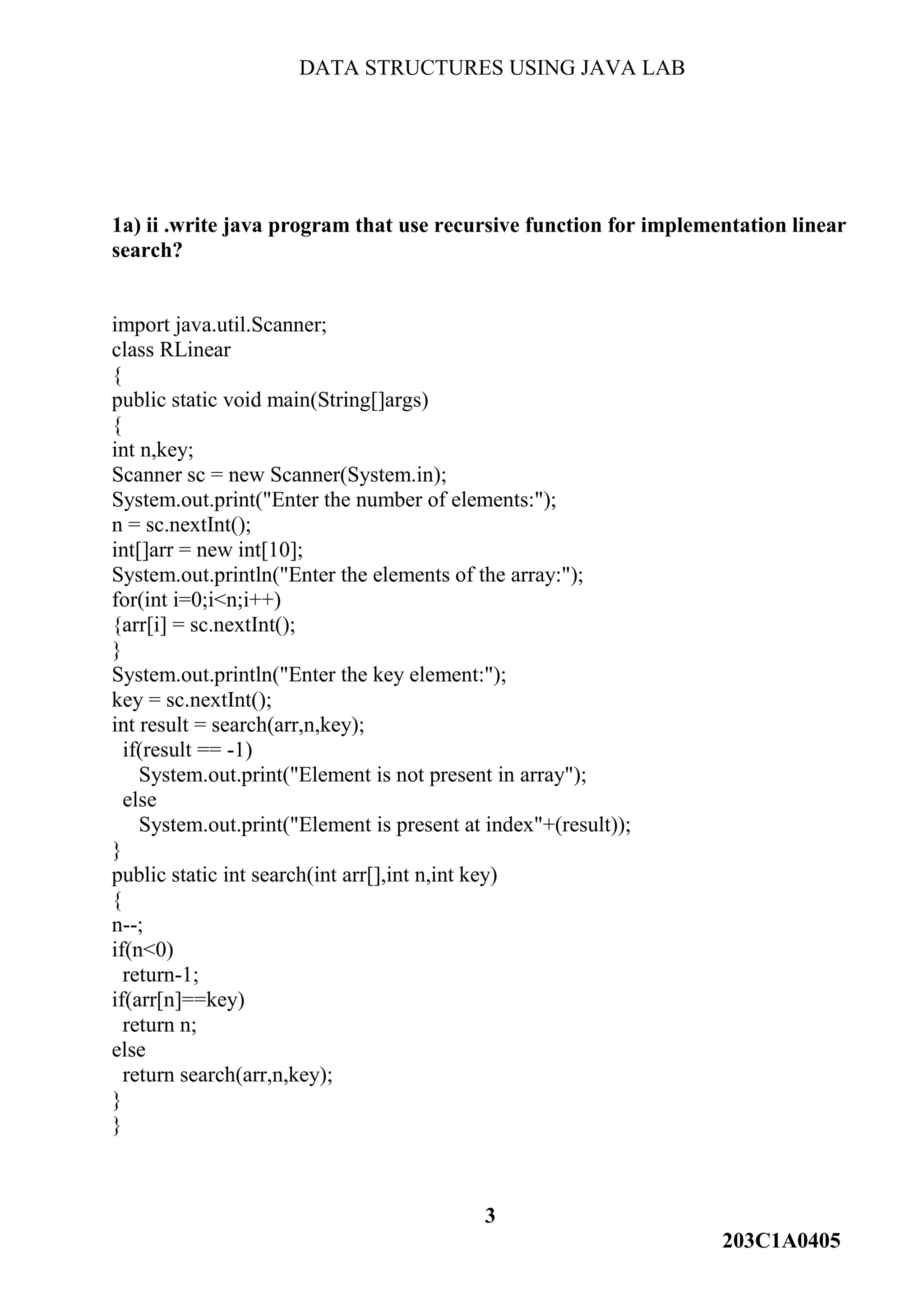 DATA STRUCTURES USING JAVA LAB
3
203C1A0405
1a) ii .write java program that use recursive function for implementation linear
search?
import java.util.Scanner;
class RLinear
{
public static void main(String[]args)
{
int n,key;
Scanner sc = new Scanner(System.in);
System.out.print("Enter the number of elements:");
n = sc.nextInt();
int[]arr = new int[10];
System.out.println("Enter the elements of the array:");
for(int i=0;i<n;i++)
{arr[i] = sc.nextInt();
}
System.out.println("Enter the key element:");
key = sc.nextInt();
int result = search(arr,n,key);
if(result == -1)
System.out.print("Element is not present in array");
else
System.out.print("Element is present at index"+(result));
}
public static int search(int arr[],int n,int key)
{
n--;
if(n<0)
return-1;
if(arr[n]==key)
return n;
else
return search(arr,n,key);
}
}
 