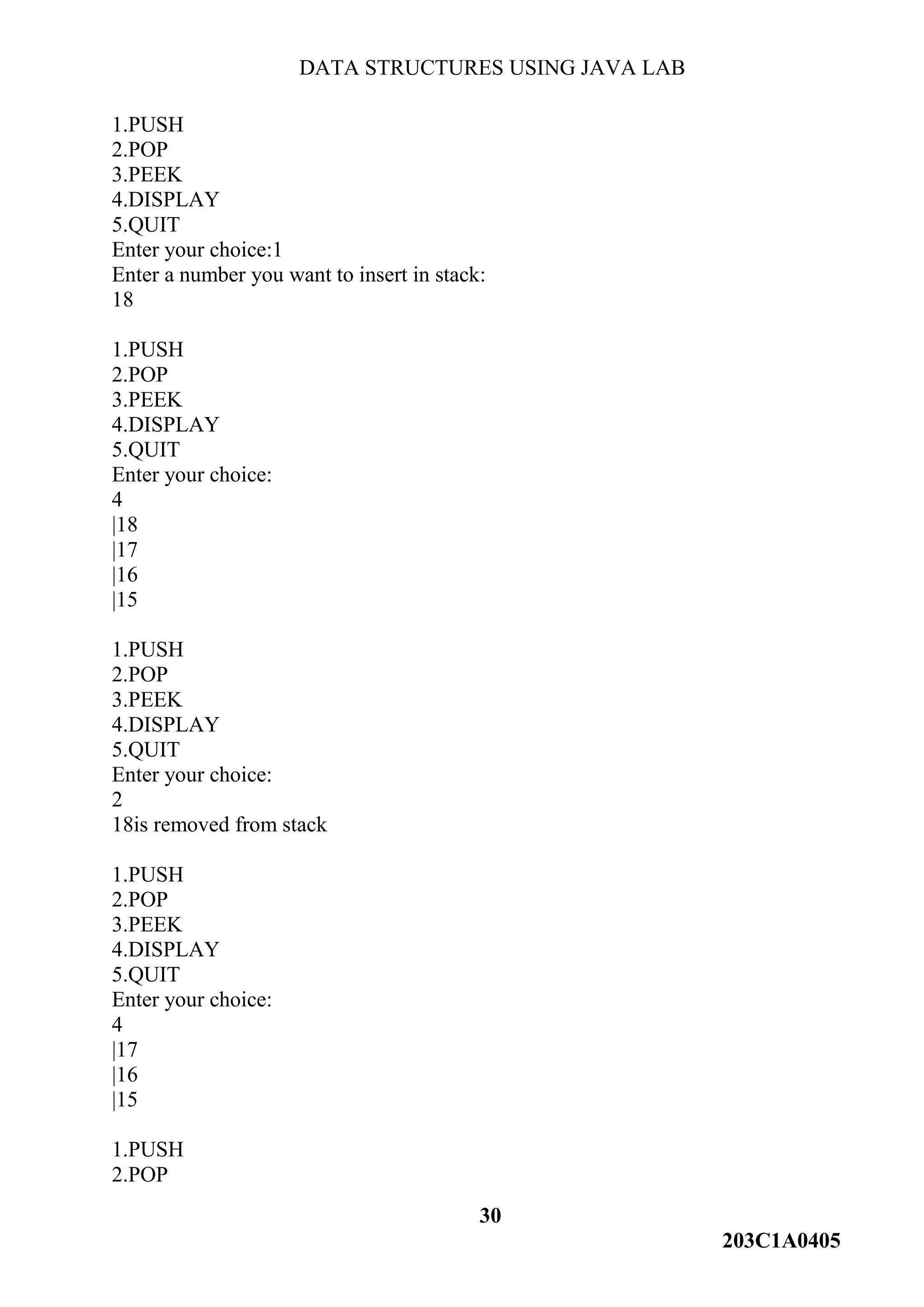 DATA STRUCTURES USING JAVA LAB
30
203C1A0405
1.PUSH
2.POP
3.PEEK
4.DISPLAY
5.QUIT
Enter your choice:1
Enter a number you want to insert in stack:
18
1.PUSH
2.POP
3.PEEK
4.DISPLAY
5.QUIT
Enter your choice:
4
|18
|17
|16
|15
1.PUSH
2.POP
3.PEEK
4.DISPLAY
5.QUIT
Enter your choice:
2
18is removed from stack
1.PUSH
2.POP
3.PEEK
4.DISPLAY
5.QUIT
Enter your choice:
4
|17
|16
|15
1.PUSH
2.POP
 