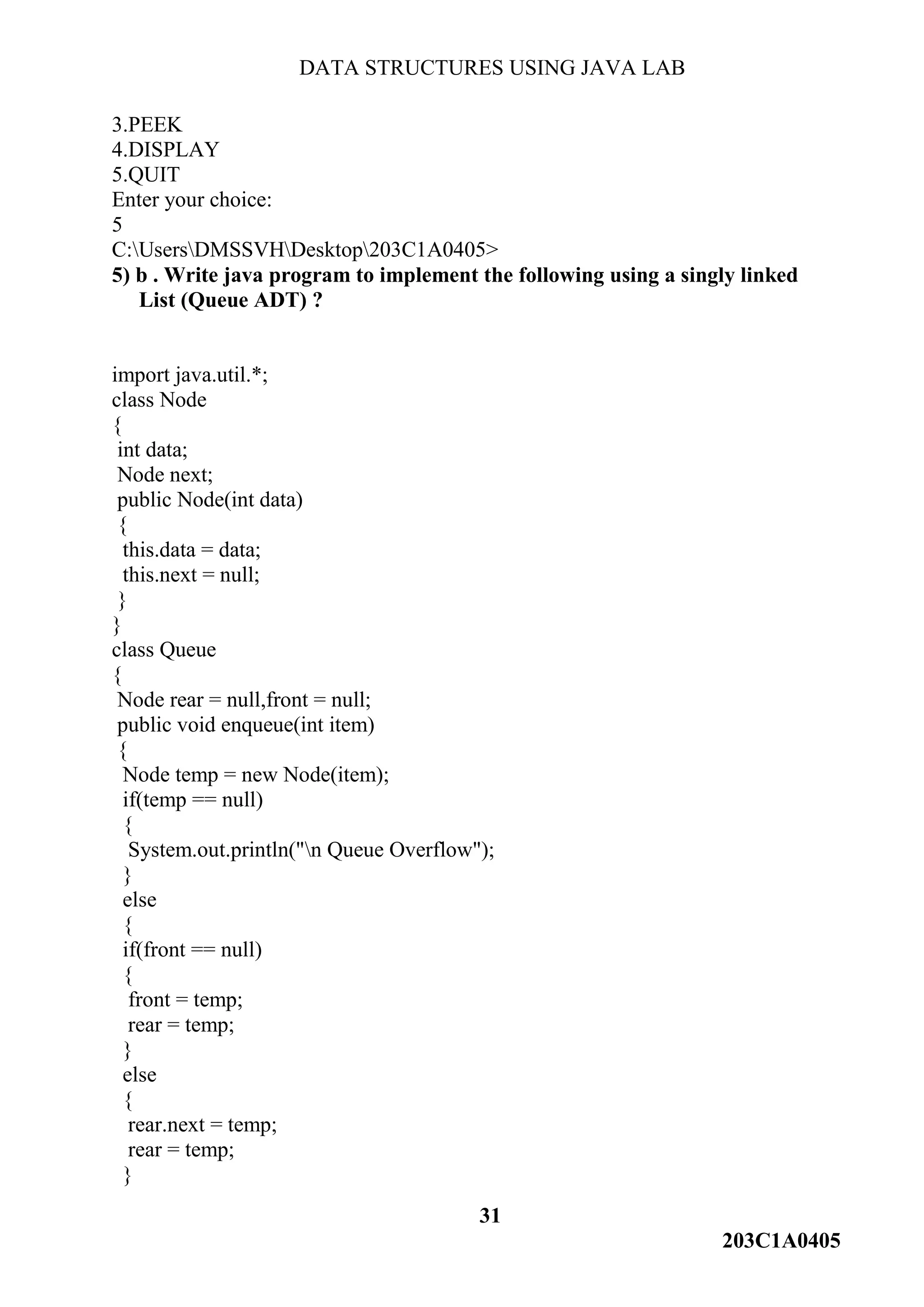 DATA STRUCTURES USING JAVA LAB
31
203C1A0405
3.PEEK
4.DISPLAY
5.QUIT
Enter your choice:
5
C:UsersDMSSVHDesktop203C1A0405>
5) b . Write java program to implement the following using a singly linked
List (Queue ADT) ?
import java.util.*;
class Node
{
int data;
Node next;
public Node(int data)
{
this.data = data;
this.next = null;
}
}
class Queue
{
Node rear = null,front = null;
public void enqueue(int item)
{
Node temp = new Node(item);
if(temp == null)
{
System.out.println("n Queue Overflow");
}
else
{
if(front == null)
{
front = temp;
rear = temp;
}
else
{
rear.next = temp;
rear = temp;
}
 