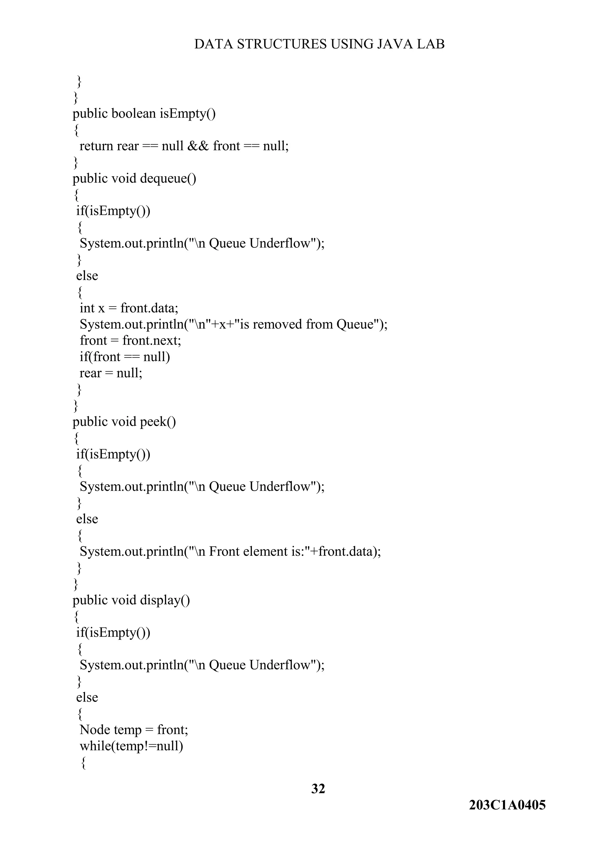 DATA STRUCTURES USING JAVA LAB
32
203C1A0405
}
}
public boolean isEmpty()
{
return rear == null && front == null;
}
public void dequeue()
{
if(isEmpty())
{
System.out.println("n Queue Underflow");
}
else
{
int x = front.data;
System.out.println("n"+x+"is removed from Queue");
front = front.next;
if(front == null)
rear = null;
}
}
public void peek()
{
if(isEmpty())
{
System.out.println("n Queue Underflow");
}
else
{
System.out.println("n Front element is:"+front.data);
}
}
public void display()
{
if(isEmpty())
{
System.out.println("n Queue Underflow");
}
else
{
Node temp = front;
while(temp!=null)
{
 