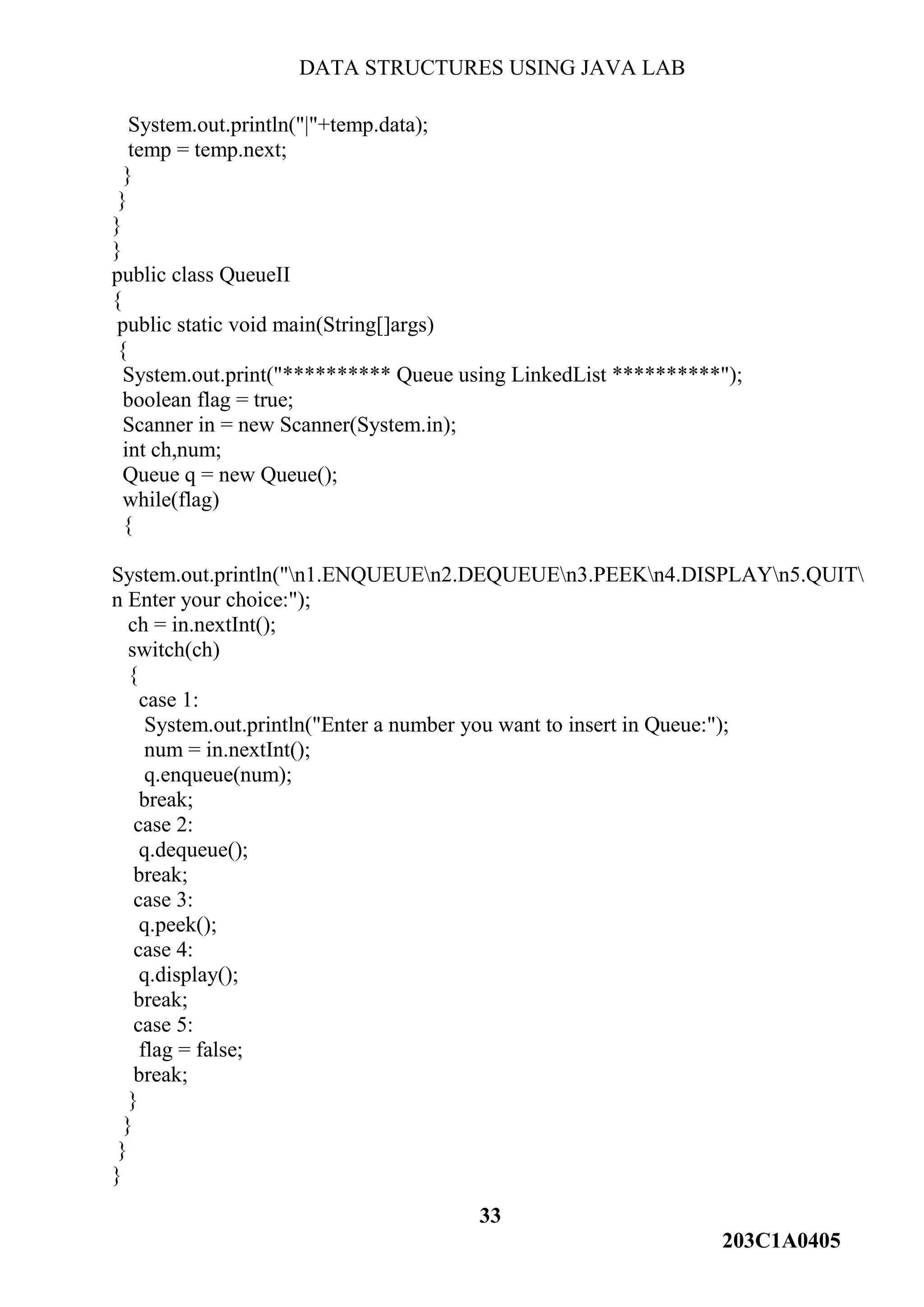 DATA STRUCTURES USING JAVA LAB
33
203C1A0405
System.out.println("|"+temp.data);
temp = temp.next;
}
}
}
}
public class QueueII
{
public static void main(String[]args)
{
System.out.print("********** Queue using LinkedList **********");
boolean flag = true;
Scanner in = new Scanner(System.in);
int ch,num;
Queue q = new Queue();
while(flag)
{
System.out.println("n1.ENQUEUEn2.DEQUEUEn3.PEEKn4.DISPLAYn5.QUIT
n Enter your choice:");
ch = in.nextInt();
switch(ch)
{
case 1:
System.out.println("Enter a number you want to insert in Queue:");
num = in.nextInt();
q.enqueue(num);
break;
case 2:
q.dequeue();
break;
case 3:
q.peek();
case 4:
q.display();
break;
case 5:
flag = false;
break;
}
}
}
}
 