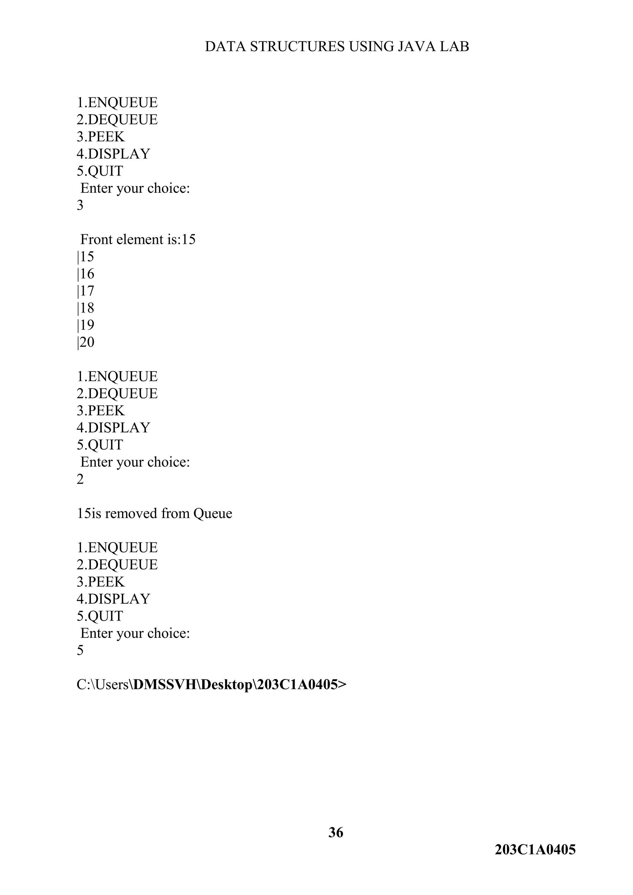 DATA STRUCTURES USING JAVA LAB
36
203C1A0405
1.ENQUEUE
2.DEQUEUE
3.PEEK
4.DISPLAY
5.QUIT
Enter your choice:
3
Front element is:15
|15
|16
|17
|18
|19
|20
1.ENQUEUE
2.DEQUEUE
3.PEEK
4.DISPLAY
5.QUIT
Enter your choice:
2
15is removed from Queue
1.ENQUEUE
2.DEQUEUE
3.PEEK
4.DISPLAY
5.QUIT
Enter your choice:
5
C:UsersDMSSVHDesktop203C1A0405>
 