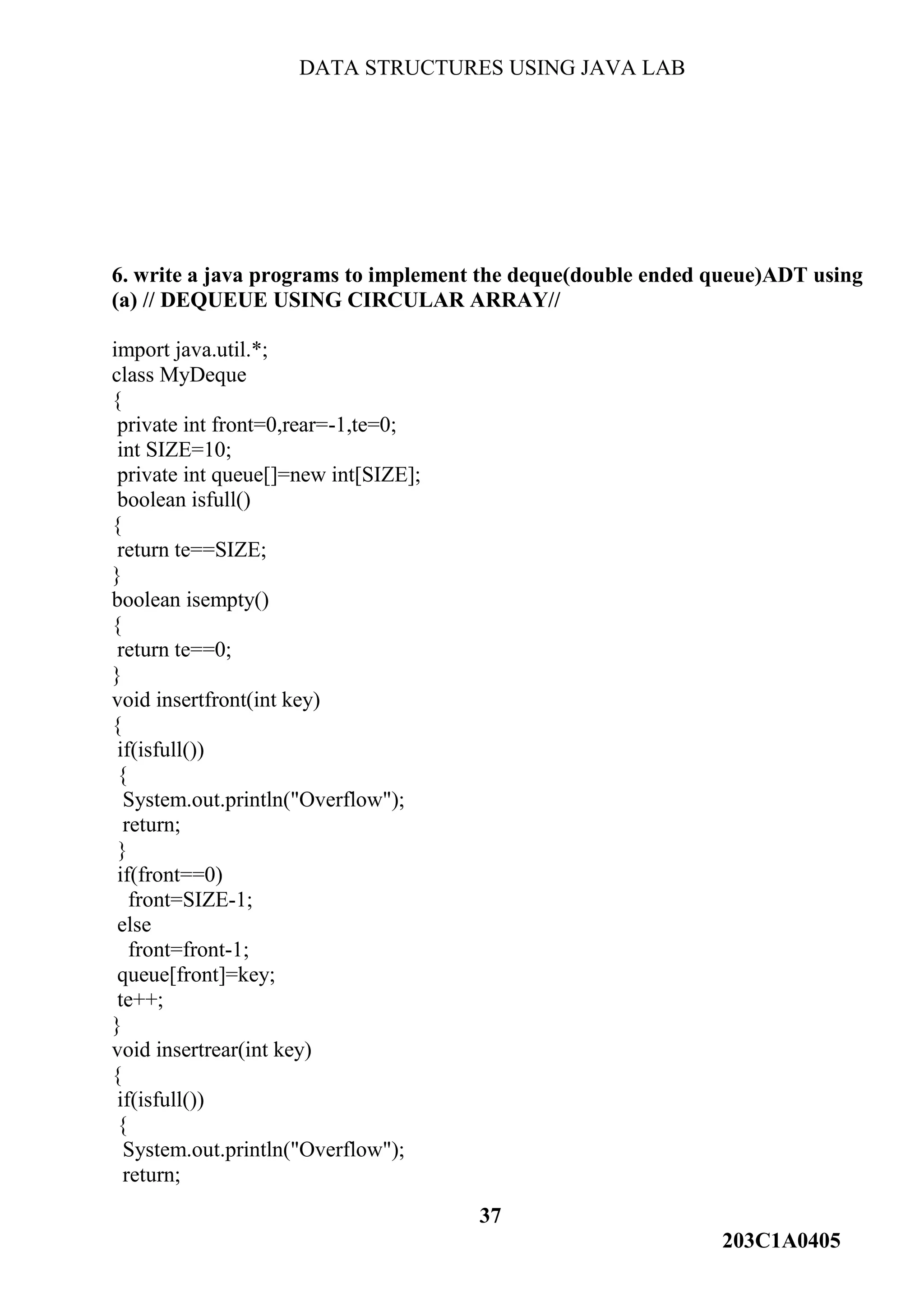 DATA STRUCTURES USING JAVA LAB
37
203C1A0405
6. write a java programs to implement the deque(double ended queue)ADT using
(a) // DEQUEUE USING CIRCULAR ARRAY//
import java.util.*;
class MyDeque
{
private int front=0,rear=-1,te=0;
int SIZE=10;
private int queue[]=new int[SIZE];
boolean isfull()
{
return te==SIZE;
}
boolean isempty()
{
return te==0;
}
void insertfront(int key)
{
if(isfull())
{
System.out.println("Overflow");
return;
}
if(front==0)
front=SIZE-1;
else
front=front-1;
queue[front]=key;
te++;
}
void insertrear(int key)
{
if(isfull())
{
System.out.println("Overflow");
return;
 