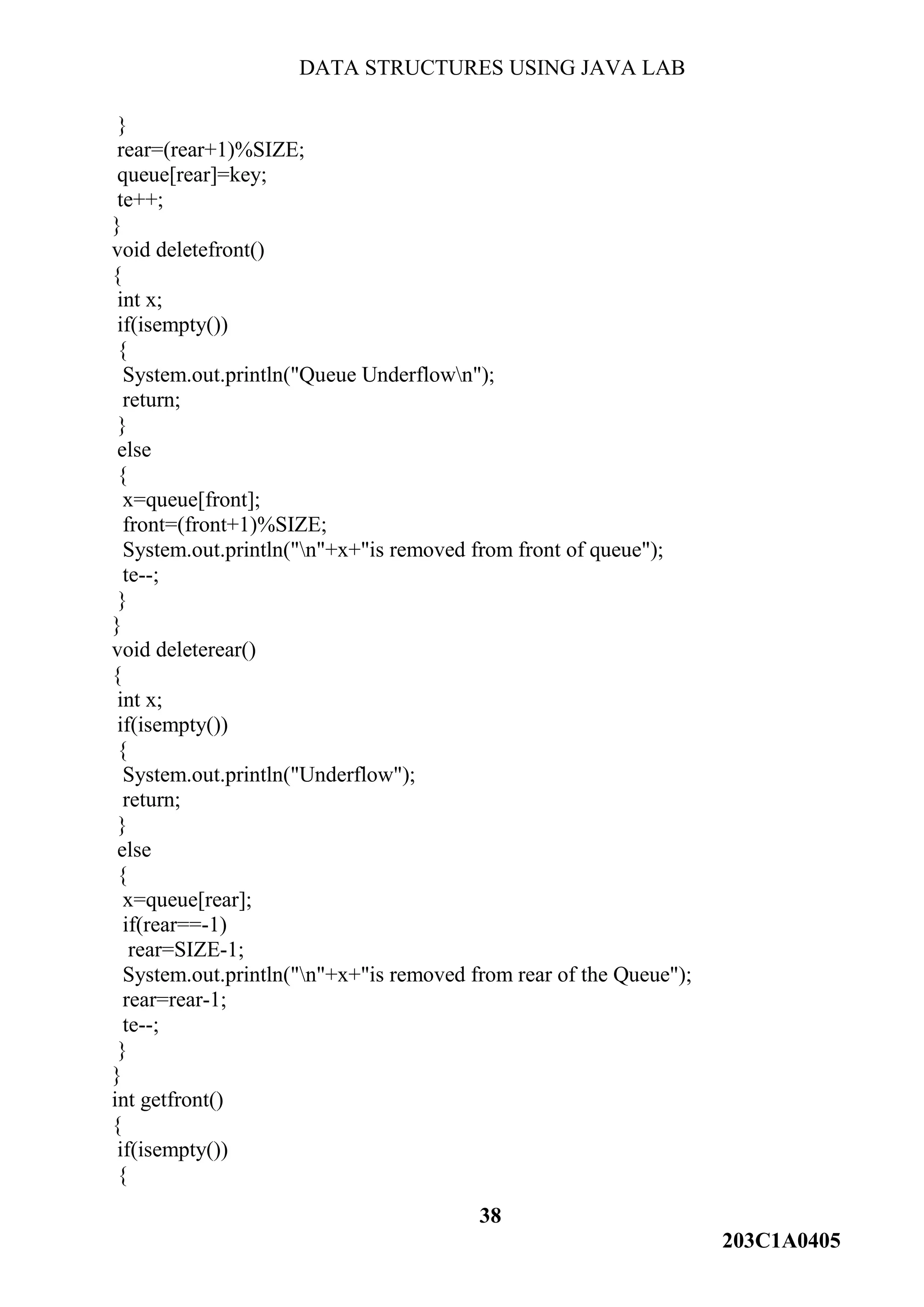 DATA STRUCTURES USING JAVA LAB
38
203C1A0405
}
rear=(rear+1)%SIZE;
queue[rear]=key;
te++;
}
void deletefront()
{
int x;
if(isempty())
{
System.out.println("Queue Underflown");
return;
}
else
{
x=queue[front];
front=(front+1)%SIZE;
System.out.println("n"+x+"is removed from front of queue");
te--;
}
}
void deleterear()
{
int x;
if(isempty())
{
System.out.println("Underflow");
return;
}
else
{
x=queue[rear];
if(rear==-1)
rear=SIZE-1;
System.out.println("n"+x+"is removed from rear of the Queue");
rear=rear-1;
te--;
}
}
int getfront()
{
if(isempty())
{
 