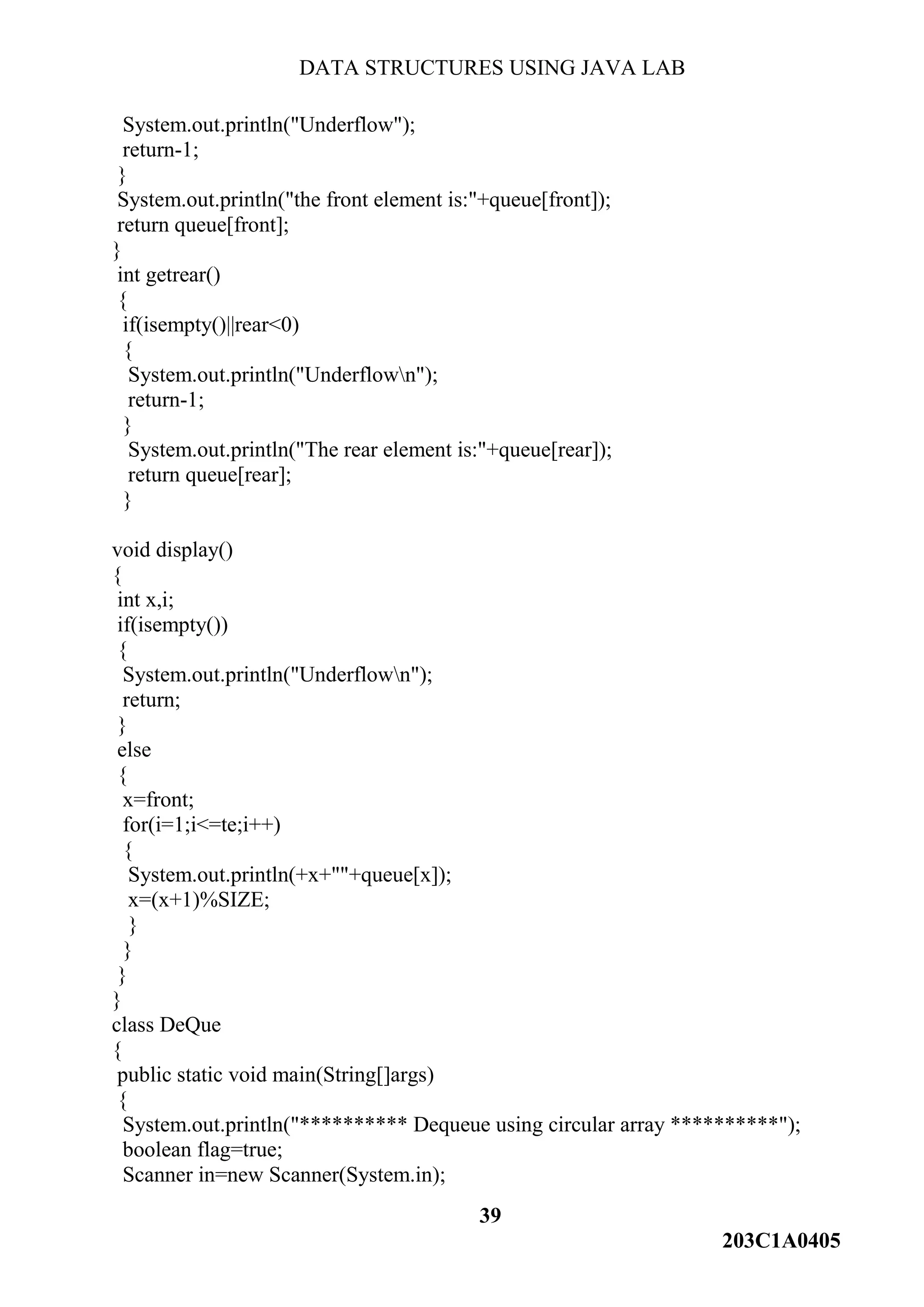 DATA STRUCTURES USING JAVA LAB
39
203C1A0405
System.out.println("Underflow");
return-1;
}
System.out.println("the front element is:"+queue[front]);
return queue[front];
}
int getrear()
{
if(isempty()||rear<0)
{
System.out.println("Underflown");
return-1;
}
System.out.println("The rear element is:"+queue[rear]);
return queue[rear];
}
void display()
{
int x,i;
if(isempty())
{
System.out.println("Underflown");
return;
}
else
{
x=front;
for(i=1;i<=te;i++)
{
System.out.println(+x+""+queue[x]);
x=(x+1)%SIZE;
}
}
}
}
class DeQue
{
public static void main(String[]args)
{
System.out.println("********** Dequeue using circular array **********");
boolean flag=true;
Scanner in=new Scanner(System.in);
 