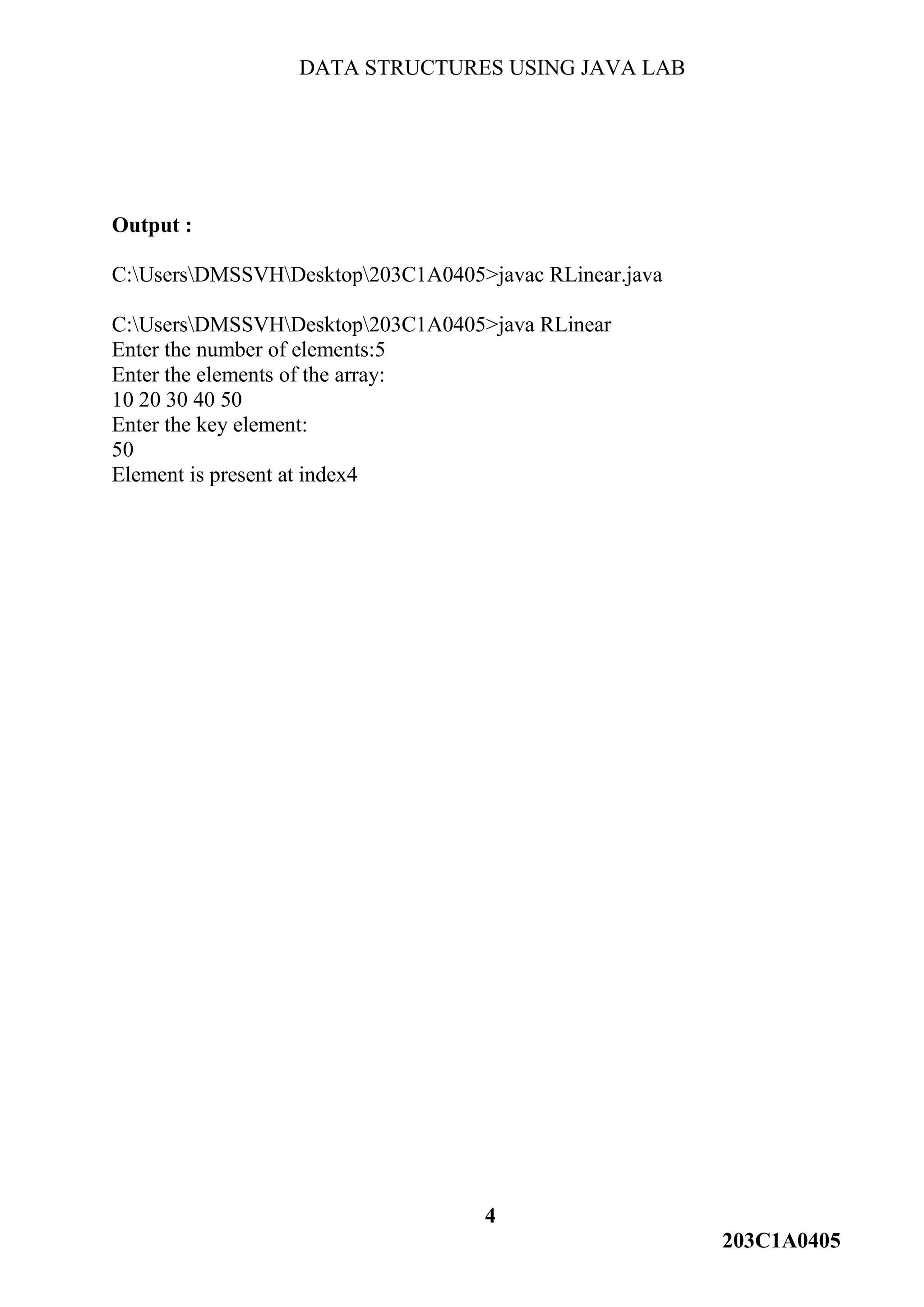 DATA STRUCTURES USING JAVA LAB
4
203C1A0405
Output :
C:UsersDMSSVHDesktop203C1A0405>javac RLinear.java
C:UsersDMSSVHDesktop203C1A0405>java RLinear
Enter the number of elements:5
Enter the elements of the array:
10 20 30 40 50
Enter the key element:
50
Element is present at index4
 