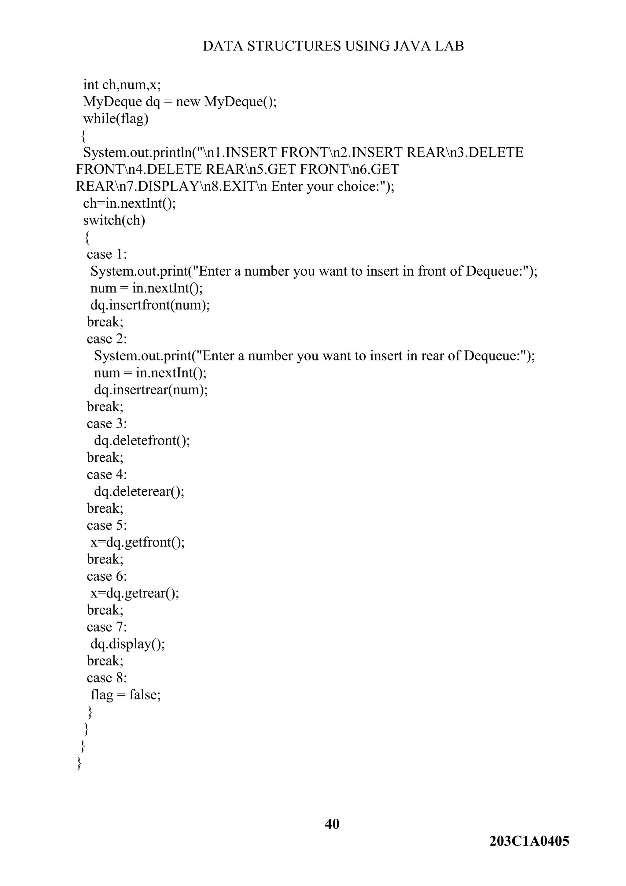 DATA STRUCTURES USING JAVA LAB
40
203C1A0405
int ch,num,x;
MyDeque dq = new MyDeque();
while(flag)
{
System.out.println("n1.INSERT FRONTn2.INSERT REARn3.DELETE
FRONTn4.DELETE REARn5.GET FRONTn6.GET
REARn7.DISPLAYn8.EXITn Enter your choice:");
ch=in.nextInt();
switch(ch)
{
case 1:
System.out.print("Enter a number you want to insert in front of Dequeue:");
num = in.nextInt();
dq.insertfront(num);
break;
case 2:
System.out.print("Enter a number you want to insert in rear of Dequeue:");
num = in.nextInt();
dq.insertrear(num);
break;
case 3:
dq.deletefront();
break;
case 4:
dq.deleterear();
break;
case 5:
x=dq.getfront();
break;
case 6:
x=dq.getrear();
break;
case 7:
dq.display();
break;
case 8:
flag = false;
}
}
}
}
 