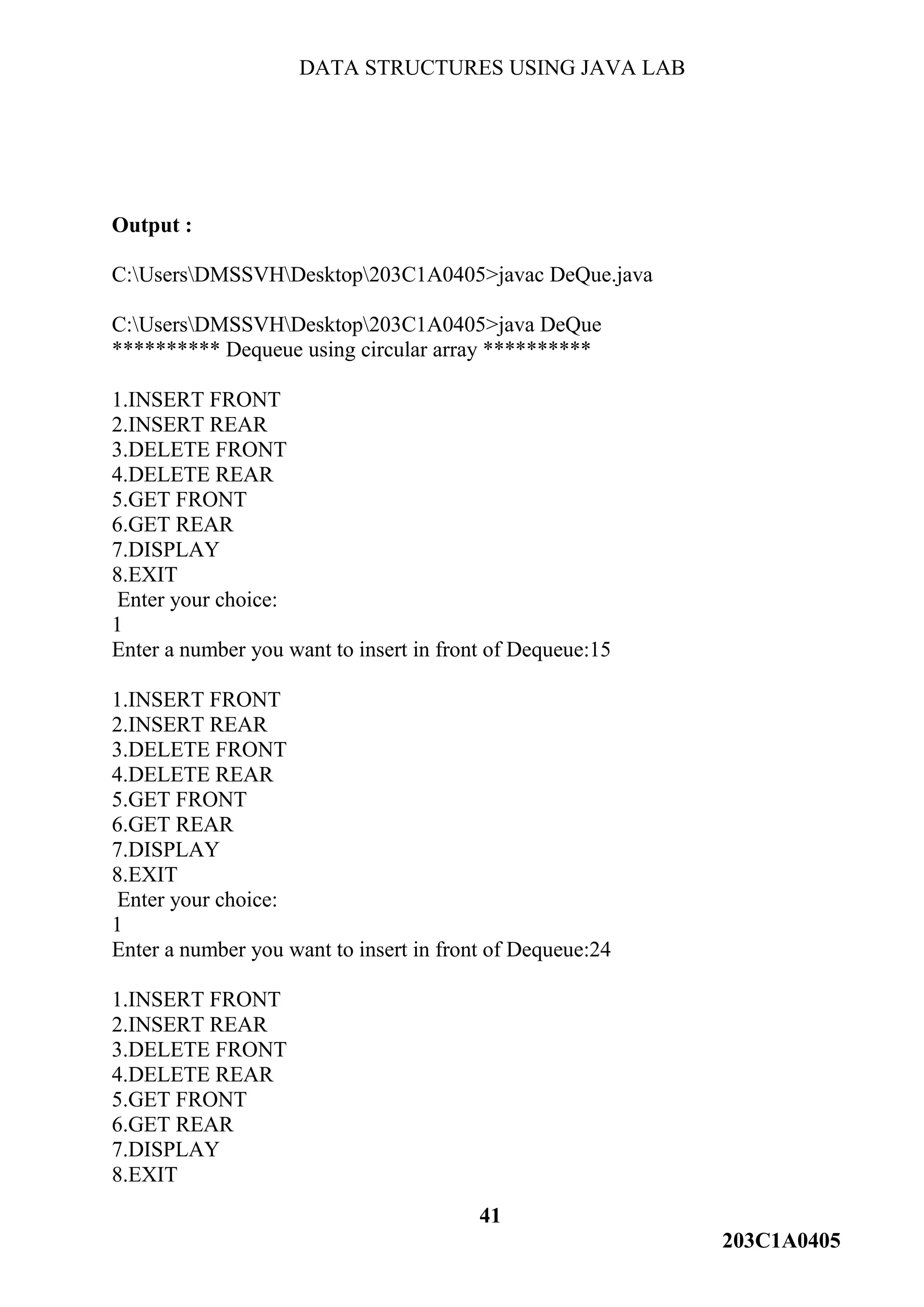 DATA STRUCTURES USING JAVA LAB
41
203C1A0405
Output :
C:UsersDMSSVHDesktop203C1A0405>javac DeQue.java
C:UsersDMSSVHDesktop203C1A0405>java DeQue
********** Dequeue using circular array **********
1.INSERT FRONT
2.INSERT REAR
3.DELETE FRONT
4.DELETE REAR
5.GET FRONT
6.GET REAR
7.DISPLAY
8.EXIT
Enter your choice:
1
Enter a number you want to insert in front of Dequeue:15
1.INSERT FRONT
2.INSERT REAR
3.DELETE FRONT
4.DELETE REAR
5.GET FRONT
6.GET REAR
7.DISPLAY
8.EXIT
Enter your choice:
1
Enter a number you want to insert in front of Dequeue:24
1.INSERT FRONT
2.INSERT REAR
3.DELETE FRONT
4.DELETE REAR
5.GET FRONT
6.GET REAR
7.DISPLAY
8.EXIT
 